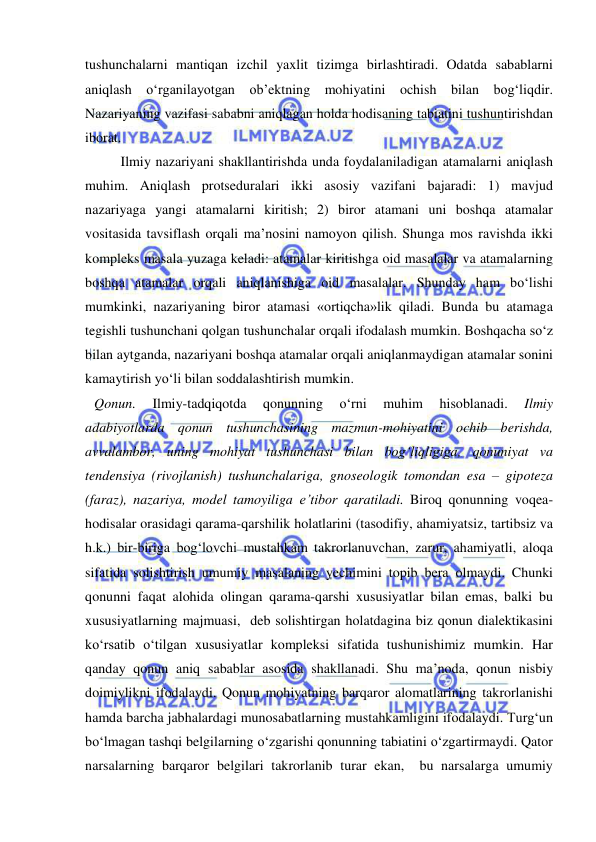  
 
tushunchalarni mantiqan izchil yaxlit tizimga birlashtiradi. Odatda sabablarni 
aniqlash o‘rganilayotgan ob’ektning mohiyatini ochish bilan bog‘liqdir. 
Nazariyaning vazifasi sababni aniqlagan holda hodisaning tabiatini tushuntirishdan 
iborat. 
 
Ilmiy nazariyani shakllantirishda unda foydalaniladigan atamalarni aniqlash 
muhim. Aniqlash protseduralari ikki asosiy vazifani bajaradi: 1) mavjud 
nazariyaga yangi atamalarni kiritish; 2) biror atamani uni boshqa atamalar 
vositasida tavsiflash orqali ma’nosini namoyon qilish. Shunga mos ravishda ikki 
kompleks masala yuzaga keladi: atamalar kiritishga oid masalalar va atamalarning 
boshqa atamalar orqali aniqlanishiga oid masalalar. Shunday ham bo‘lishi 
mumkinki, nazariyaning biror atamasi «ortiqcha»lik qiladi. Bunda bu atamaga 
tegishli tushunchani qolgan tushunchalar orqali ifodalash mumkin. Boshqacha so‘z 
bilan aytganda, nazariyani boshqa atamalar orqali aniqlanmaydigan atamalar sonini 
kamaytirish yo‘li bilan soddalashtirish mumkin.  
Qonun. 
Ilmiy-tadqiqotda 
qonunning 
o‘rni 
muhim 
hisoblanadi. 
Ilmiy 
adabiyotlarda qonun tushunchasining mazmun-mohiyatini ochib berishda, 
avvalambor, uning mohiyat tushunchasi bilan bog‘liqligiga, qonuniyat va 
tendensiya (rivojlanish) tushunchalariga, gnoseologik tomondan esa – gipoteza 
(faraz), nazariya, model tamoyiliga e’tibor qaratiladi. Biroq qonunning voqea-
hodisalar orasidagi qarama-qarshilik holatlarini (tasodifiy, ahamiyatsiz, tartibsiz va 
h.k.) bir-biriga bog‘lovchi mustahkam takrorlanuvchan, zarur, ahamiyatli, aloqa 
sifatida solishtirish umumiy masalaning yechimini topib bera olmaydi. Chunki 
qonunni faqat alohida olingan qarama-qarshi xususiyatlar bilan emas, balki bu 
xususiyatlarning majmuasi,  deb solishtirgan holatdagina biz qonun dialektikasini 
ko‘rsatib o‘tilgan xususiyatlar kompleksi sifatida tushunishimiz mumkin. Har 
qanday qonun aniq sabablar asosida shakllanadi. Shu ma’noda, qonun nisbiy 
doimiylikni ifodalaydi. Qonun mohiyatning barqaror alomatlarining takrorlanishi 
hamda barcha jabhalardagi munosabatlarning mustahkamligini ifodalaydi. Turg‘un 
bo‘lmagan tashqi belgilarning o‘zgarishi qonunning tabiatini o‘zgartirmaydi. Qator 
narsalarning barqaror belgilari takrorlanib turar ekan,  bu narsalarga umumiy 
