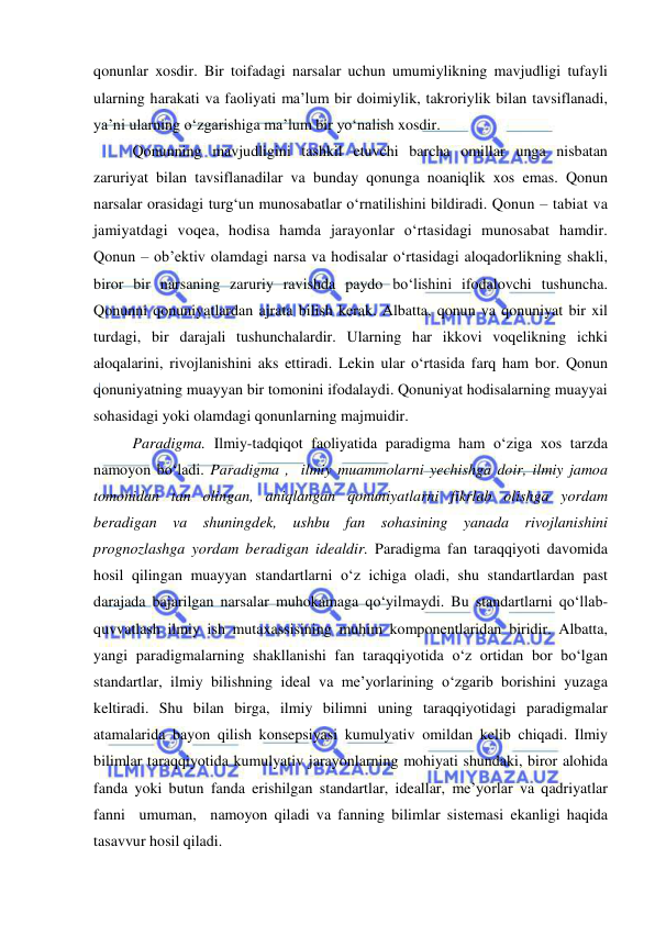  
 
qonunlar xosdir. Bir toifadagi narsalar uchun umumiylikning mavjudligi tufayli 
ularning harakati va faoliyati ma’lum bir doimiylik, takroriylik bilan tavsiflanadi, 
ya’ni ularning o‘zgarishiga ma’lum bir yo‘nalish xosdir.  
 
Qonunning mavjudligini tashkil etuvchi barcha omillar unga nisbatan 
zaruriyat bilan tavsiflanadilar va bunday qonunga noaniqlik xos emas. Qonun 
narsalar orasidagi turg‘un munosabatlar o‘rnatilishini bildiradi. Qonun – tabiat va 
jamiyatdagi voqea, hodisa hamda jarayonlar o‘rtasidagi munosabat hamdir. 
Qonun – ob’ektiv olamdagi narsa va hodisalar o‘rtasidagi aloqadorlikning shakli, 
biror bir narsaning zaruriy ravishda paydo bo‘lishini ifodalovchi tushuncha. 
Qonunni qonuniyatlardan ajrata bilish kerak. Albatta, qonun va qonuniyat bir xil 
turdagi, bir darajali tushunchalardir. Ularning har ikkovi voqelikning ichki 
aloqalarini, rivojlanishini aks ettiradi. Lekin ular o‘rtasida farq ham bor. Qonun 
qonuniyatning muayyan bir tomonini ifodalaydi. Qonuniyat hodisalarning muayyai 
sohasidagi yoki olamdagi qonunlarning majmuidir. 
 
Paradigma. Ilmiy-tadqiqot faoliyatida paradigma ham o‘ziga xos tarzda 
namoyon bo‘ladi. Paradigma ,  ilmiy muammolarni yechishga doir, ilmiy jamoa 
tomonidan tan olingan, aniqlangan qonuniyatlarni fikrlab olishga yordam 
beradigan va shuningdek, ushbu fan sohasining yanada rivojlanishini 
prognozlashga yordam beradigan idealdir. Paradigma fan taraqqiyoti davomida 
hosil qilingan muayyan standartlarni o‘z ichiga oladi, shu standartlardan past 
darajada bajarilgan narsalar muhokamaga qo‘yilmaydi. Bu standartlarni qo‘llab-
quvvatlash ilmiy ish mutaxassisining muhim komponentlaridan biridir. Albatta, 
yangi paradigmalarning shakllanishi fan taraqqiyotida o‘z ortidan bor bo‘lgan 
standartlar, ilmiy bilishning ideal va me’yorlarining o‘zgarib borishini yuzaga 
keltiradi. Shu bilan birga, ilmiy bilimni uning taraqqiyotidagi paradigmalar 
atamalarida bayon qilish konsepsiyasi kumulyativ omildan kelib chiqadi. Ilmiy 
bilimlar taraqqiyotida kumulyativ jarayonlarning mohiyati shundaki, biror alohida 
fanda yoki butun fanda erishilgan standartlar, ideallar, me’yorlar va qadriyatlar 
fanni  umuman,  namoyon qiladi va fanning bilimlar sistemasi ekanligi haqida 
tasavvur hosil qiladi.  
