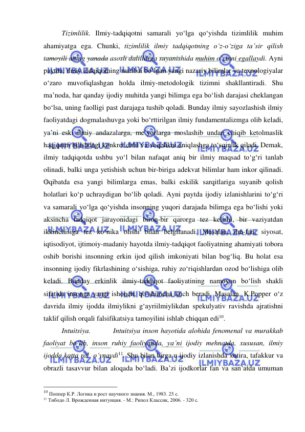  
 
 
Tizimlilik. Ilmiy-tadqiqotni samarali yo‘lga qo‘yishda tizimlilik muhim 
ahamiyatga ega. Chunki, tizimlilik ilmiy tadqiqotning o‘z-o‘ziga ta’sir qilish 
tamoyili uning yanada asosli dalillarga suyanishida muhim o‘rinni egallaydi. Ayni 
paytda, ilmiy tadqiqotning manbai bo‘lgan yangi nazariy bilimlar va texnologiyalar 
o‘zaro muvofiqlashgan holda ilmiy-metodologik tizimni shakllantiradi. Shu 
ma’noda, har qanday ijodiy muhitda yangi bilimga ega bo‘lish darajasi cheklangan 
bo‘lsa, uning faolligi past darajaga tushib qoladi. Bunday ilmiy sayozlashish ilmiy 
faoliyatdagi dogmalashuvga yoki bo‘rttirilgan ilmiy fundamentalizmga olib keladi, 
ya’ni eski ilmiy andazalarga, me’yorlarga moslashib undan chiqib ketolmaslik 
haqiqatni bilishdagi konkret dalil va voqelikni aniqlashga to‘sqinlik qiladi. Demak, 
ilmiy tadqiqotda ushbu yo‘l bilan nafaqat aniq bir ilmiy maqsad to‘g‘ri tanlab 
olinadi, balki unga yetishish uchun bir-biriga adekvat bilimlar ham inkor qilinadi. 
Oqibatda esa yangi bilimlarga emas, balki eskilik sarqitlariga suyanib qolish 
holatlari ko‘p uchraydigan bo‘lib qoladi. Ayni paytda ijodiy izlanishlarini to‘g‘ri 
va samarali yo‘lga qo‘yishda insonning yuqori darajada bilimga ega bo‘lishi yoki 
aksincha tadqiqot jarayonidagi biron-bir qarorga tez kelishi, bir vaziyatdan 
ikkinchisiga tez ko‘nika olishi bilan belgilanadi. Masalan, ilm-fan, siyosat, 
iqtisodiyot, ijtimoiy-madaniy hayotda ilmiy-tadqiqot faoliyatning ahamiyati tobora 
oshib borishi insonning erkin ijod qilish imkoniyati bilan bog‘liq. Bu holat esa 
insonning ijodiy fikrlashining o‘sishiga, ruhiy zo‘riqishlardan ozod bo‘lishiga olib 
keladi. Bunday erkinlik ilmiy-tadqiqot faoliyatining namoyon bo‘lish shakli 
sifatida insonga yangi ishonch, qo‘shimcha kuch beradi. Masalan, K.Popper o‘z 
davrida ilmiy ijodda ilmiylikni g‘ayriilmiylikdan spekulyativ ravishda ajratishni 
taklif qilish orqali falsifikatsiya tamoyilini ishlab chiqqan edi10. 
  
Intuitsiya.         Intuitsiya inson hayotida alohida fenomenal va murakkab 
faoliyat bo‘lib, inson ruhiy faoliyatida, ya’ni ijodiy mehnatda, xususan, ilmiy 
ijodda katta rol  o‘ynaydi11. Shu bilan birga u ijodiy izlanishda xotira, tafakkur va 
obrazli tasavvur bilan aloqada bo‘ladi. Ba’zi ijodkorlar fan va san’atda umuman 
                                                 
10 Поппер К.Р. Логика и рост научного знания. М., 1983. 25 с. 
11 Тибодо Л. Врожденная интуиция. - М.: Рипол Классик, 2006. - 320 с. 
