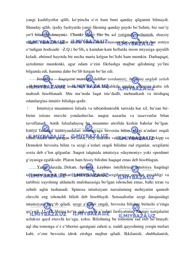  
 
yangi kashfiyotlar qilib, ko‘pincha o‘zi ham buni qanday qilganini bilmaydi. 
Shunday qilib, ijodiy faoliyatda yangi fikrning qanday paydo bo‘lishini, biz sun’iy 
yo‘l bilan bilolmaymiz. Chunki yangi fikr bu asl (original) tushunish, shaxsiy 
nuqtai  nazar (bir qator so‘zlar emas, balki  taassurotlar, ongimizda har soniya 
o‘tadigan hodisadir –Z.Q.) bo‘lib, u kamdan-kam hollarda inson miyasiga quyulib 
keladi, ehtimol hayotda bir necha marta kelgan bo‘lishi ham mumkin. Darhaqiqat, 
aytishimiz mumkinki, agar odam o‘zini fikrlashga majbur qilishning yo‘lini 
bilganda edi, hamma daho bo‘lib ketgan bo‘lar edi. 
 
Intuitsiya – haqiqatni mantiqiy dalillar yordamisiz, bevosita anglab yetish 
qobiliyatidir. U doim inson aqli va joni birgalikda amalga oshirgan katta ish 
mahsuli hisoblanadi. Shu ma’noda faqat iste’dodli, mehnatkash va tirishqoq 
odamlargina intuitiv bilishga qodir.  
 
Intuitsiya muammosi falsafa va tabiatshunoslik tarixida har xil, ba’zan bir-
birini istisno etuvchi yondashuvlar, nuqtai nazarlar va tasavvurlar bilan 
tavsiflanadi. Antik falsafadayoq bu muammo atrofida keskin bahslar bo‘lgan. 
Ioniya falsafasi namoyandalari intuitsiyaga bevosita bilim, sezgi a’zolari orqali 
bilish shakli deb qaragan bo‘lsalar, eley maktabi vakillari, shuningdek Levkipp va 
Demokrit bevosita bilim va sezgi a’zolari orqali bilishni rad etganlar, sezgilarni 
soxta deb e’lon qilganlar. Suqrot talqinida intuitsiya «daymoniy» yoki «predmet 
g‘oyasiga egalik»dir. Platon ham hissiy bilishni haqiqat emas deb hisoblagan.  
 
Yangi davrda Dekart, Spinoza, Leybnis intellektual intuitsiya haqidagi 
ta’limotni yaratdi. Dekart intuitsiya deganda sezgilarning omonat guvohligi va 
tartibsiz xayolning aldamchi mulohazasiga bo‘lgan ishonchni emas, balki teran va 
zehnli aqlni tushunadi. Spinoza intuitsiyani narsalarning mohiyatini qamrab 
oluvchi eng ishonchli bilish deb hisoblaydi. Sensualistlar sezgi darajasidagi 
intuitsiyani targ‘ib qiladi, sezgi a’zolari orqali, bevosita bilishni birinchi o‘ringa 
qo‘yadi. J.Lokk fikriga ko‘ra, aql – sezgi a’zolari faoliyatining haqiqiy natijalarini 
uzluksiz qayd etuvchi ko‘zgu, xolos. Bilishning bu tomonini rad etib bo‘lmaydi: 
aql shu tomonga o‘z e’tiborini qaratgani zahoti u, xuddi quyoshning yorqin nurlari 
kabi, o‘zini bevosita idrok etishga majbur qiladi. Ikkilanish, shubhalanish, 
