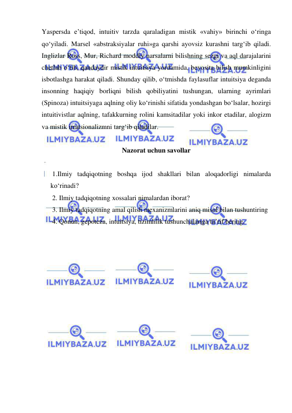  
 
Yaspersda e’tiqod, intuitiv tarzda qaraladigan mistik «vahiy» birinchi o‘ringa 
qo‘yiladi. Marsel «abstraksiyalar ruhi»ga qarshi ayovsiz kurashni targ‘ib qiladi. 
Inglizlar Ross, Mur, Richard moddiy narsalarni bilishning sezgi va aql darajalarini 
chetlab o‘tib, qandaydir mistik intuitsiya yordamida, bevosita bilish mumkinligini 
isbotlashga harakat qiladi. Shunday qilib, o‘tmishda faylasuflar intuitsiya deganda 
insonning haqiqiy borliqni bilish qobiliyatini tushungan, ularning ayrimlari 
(Spinoza) intuitsiyaga aqlning oliy ko‘rinishi sifatida yondashgan bo‘lsalar, hozirgi 
intuitivistlar aqlning, tafakkurning rolini kamsitadilar yoki inkor etadilar, alogizm 
va mistik irratsionalizmni targ‘ib qiladilar.  
 
 
Nazorat uchun savollar 
 
 1.Ilmiy tadqiqotning boshqa ijod shakllari bilan aloqadorligi nimalarda 
ko‘rinadi? 
2. Ilmiy tadqiqotning xossalari nimalardan iborat? 
3. Ilmiy tadqiqotning amal qilish mexanizmlarini aniq misol bilan tushuntiring  
4. Qonun, gepoteza, intuitsiya, tizimlilik tushunchalariga ta’rif bering. 
 
 
 
 
 
 
 
 
 
 
 
 
