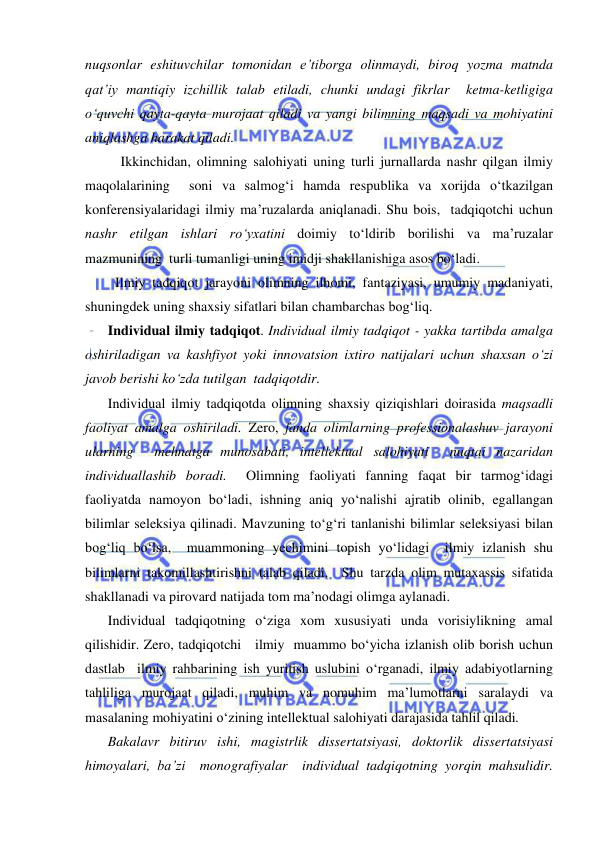  
 
nuqsonlar eshituvchilar tomonidan e’tiborga olinmaydi, biroq yozma matnda 
qat’iy mantiqiy izchillik talab etiladi, chunki undagi fikrlar  ketma-ketligiga 
o‘quvchi qayta-qayta murojaat qiladi va yangi bilimning maqsadi va mohiyatini 
aniqlashga harakat qiladi.  
 
Ikkinchidan, olimning salohiyati uning turli jurnallarda nashr qilgan ilmiy 
maqolalarining  soni va salmog‘i hamda respublika va xorijda o‘tkazilgan 
konferensiyalaridagi ilmiy ma’ruzalarda aniqlanadi. Shu bois,  tadqiqotchi uchun  
nashr etilgan ishlari ro‘yxatini doimiy to‘ldirib borilishi va ma’ruzalar 
mazmunining  turli tumanligi uning imidji shakllanishiga asos bo‘ladi.  
      Ilmiy tadqiqot jarayoni olimning ilhomi, fantaziyasi, umumiy madaniyati, 
shuningdek uning shaxsiy sifatlari bilan chambarchas bog‘liq.  
Individual ilmiy tadqiqot. Individual ilmiy tadqiqot - yakka tartibda amalga 
oshiriladigan va kashfiyot yoki innovatsion ixtiro natijalari uchun shaxsan o‘zi 
javob berishi ko‘zda tutilgan  tadqiqotdir. 
Individual ilmiy tadqiqotda olimning shaxsiy qiziqishlari doirasida maqsadli 
faoliyat amalga oshiriladi. Zero, fanda olimlarning professionalashuv jarayoni 
ularning  mehnatga munosabati, intellektual salohiyati  nuqtai nazaridan 
individuallashib boradi.  Olimning faoliyati fanning faqat bir tarmog‘idagi 
faoliyatda namoyon bo‘ladi, ishning aniq yo‘nalishi ajratib olinib, egallangan 
bilimlar seleksiya qilinadi. Mavzuning to‘g‘ri tanlanishi bilimlar seleksiyasi bilan 
bog‘liq bo‘lsa,  muammoning yechimini topish yo‘lidagi  ilmiy izlanish shu 
bilimlarni takomillashtirishni talab qiladi.  Shu tarzda olim mutaxassis sifatida 
shakllanadi va pirovard natijada tom ma’nodagi olimga aylanadi. 
Individual tadqiqotning o‘ziga xom xususiyati unda vorisiylikning amal 
qilishidir. Zero, tadqiqotchi   ilmiy  muammo bo‘yicha izlanish olib borish uchun 
dastlab  ilmiy rahbarining ish yuritish uslubini o‘rganadi, ilmiy adabiyotlarning 
tahliliga murojaat qiladi, muhim va nomuhim ma’lumotlarni saralaydi va 
masalaning mohiyatini o‘zining intellektual salohiyati darajasida tahlil qiladi.  
Bakalavr bitiruv ishi, magistrlik dissertatsiyasi, doktorlik dissertatsiyasi 
himoyalari, ba’zi  monografiyalar  individual tadqiqotning yorqin mahsulidir.  
