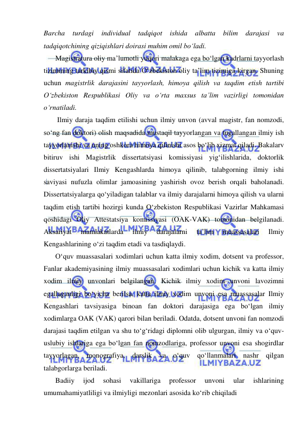  
 
Barcha 
turdagi 
individual 
tadqiqot 
ishida 
albatta 
bilim 
darajasi 
va 
tadqiqotchining qiziqishlari doirasi muhim omil bo‘ladi.  
Magistratura oliy ma’lumotli yuqori malakaga ega bo‘lgan kadrlarni tayyorlash 
tizimining tarkibiy qismi sifatida O‘zbekiston oliy ta’lim tizimiga kirgan. Shuning 
uchun magistrlik darajasini tayyorlash, himoya qilish va taqdim etish tartibi 
O‘zbekiston Respublikasi Oliy va o‘rta maxsus ta’lim vazirligi tomonidan 
o‘rnatiladi. 
 Ilmiy daraja taqdim etilishi uchun ilmiy unvon (avval magistr, fan nomzodi, 
so‘ng fan doktori) olish maqsadida mustaqil tayyorlangan va tugallangan ilmiy ish 
tayyorlanishi va uning oshkora himoya qilinishi asos bo‘lib xizmat qiladi. Bakalarv 
bitiruv ishi Magistrlik dissertatsiyasi komissiyasi yig‘ilishlarida, doktorlik 
dissertatsiyalari Ilmiy Kengashlarda himoya qilinib, talabgorning ilmiy ishi 
saviyasi nufuzla olimlar jamoasining yashirish ovoz berish orqali baholanadi. 
Dissertatsiyalarga qo‘yiladigan talablar va ilmiy darajalarni himoya qilish va ularni 
taqdim etish tartibi hozirgi kunda O‘zbekiston Respublikasi Vazirlar Mahkamasi 
qoshidagi Oliy Attestatsiya komissiyasi (OAK-VAK) tomonidan belgilanadi. 
Aksariyat 
mamlakatlarda 
ilmiy 
darajalarni 
ta’lim 
muassasalari 
Ilmiy 
Kengashlarining o‘zi taqdim etadi va tasdiqlaydi.  
O‘quv muassasalari xodimlari uchun katta ilmiy xodim, dotsent va professor, 
Fanlar akademiyasining ilmiy muassasalari xodimlari uchun kichik va katta ilmiy 
xodim ilmiy unvonlari belgilangan. Kichik ilmiy xodim unvoni lavozimni 
egallaganligi bo‘yicha berilsa, katta ilmiy xodim unvoni esa muassasalar Ilmiy 
Kengashlari tavsiyasiga binoan fan doktori darajasiga ega bo‘lgan ilmiy 
xodimlarga OAK (VAK) qarori bilan beriladi. Odatda, dotsent unvoni fan nomzodi 
darajasi taqdim etilgan va shu to‘g‘ridagi diplomni olib ulgurgan, ilmiy va o‘quv-
uslubiy ishlariga ega bo‘lgan fan nomzodlariga, professor unvoni esa shogirdlar 
tayyorlagan, monografiya, darslik va o‘quv qo‘llanmalari nashr qilgan 
talabgorlarga beriladi. 
Badiiy 
ijod 
sohasi 
vakillariga 
professor 
unvoni 
ular 
ishlarining 
umumahamiyatliligi va ilmiyligi mezonlari asosida ko‘rib chiqiladi  
