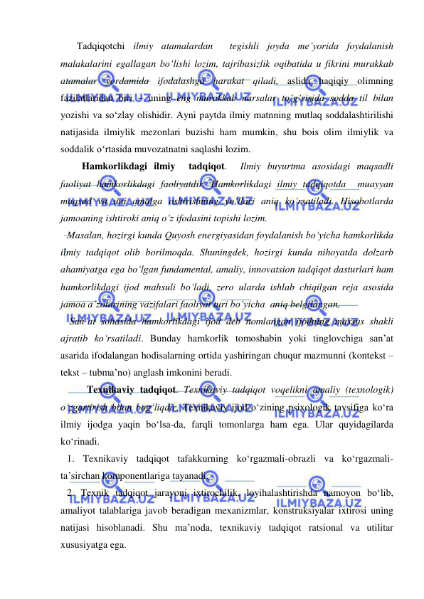  
 
Tadqiqotchi ilmiy atamalardan  tegishli joyda me’yorida foydalanish 
malakalarini egallagan bo‘lishi lozim, tajribasizlik oqibatida u fikrini murakkab 
atamalar yordamida ifodalashga harakat qiladi, aslida haqiqiy olimning 
fazilatlaridan biri – uning eng murakkab narsalar to‘g‘risida sodda til bilan 
yozishi va so‘zlay olishidir. Ayni paytda ilmiy matnning mutlaq soddalashtirilishi 
natijasida ilmiylik mezonlari buzishi ham mumkin, shu bois olim ilmiylik va 
soddalik o‘rtasida muvozatnatni saqlashi lozim.  
      Hamkorlikdagi ilmiy  tadqiqot.  Ilmiy buyurtma asosidagi maqsadli 
faoliyat hamkorlikdagi faoliyatdir. Hamkorlikdagi ilmiy tadqiqotda  muayyan 
maqsad va uni amalga oshirishning yo‘llari aniq ko‘rsatiladi. Hisobotlarda 
jamoaning ishtiroki aniq o‘z ifodasini topishi lozim. 
Masalan, hozirgi kunda Quyosh energiyasidan foydalanish bo‘yicha hamkorlikda 
ilmiy tadqiqot olib borilmoqda. Shuningdek, hozirgi kunda nihoyatda dolzarb 
ahamiyatga ega bo‘lgan fundamental, amaliy, innovatsion tadqiqot dasturlari ham 
hamkorlikdagi ijod mahsuli bo‘ladi, zero ularda ishlab chiqilgan reja asosida 
jamoa a’zolarining vazifalari faoliyat turi bo‘yicha  aniq belgilangan,  
 San’at sohasida hamkorlikdagi ijod deb nomlangan ijodning maxsus shakli 
ajratib ko‘rsatiladi. Bunday hamkorlik tomoshabin yoki tinglovchiga san’at 
asarida ifodalangan hodisalarning ortida yashiringan chuqur mazmunni (kontekst – 
tekst – tubma’no) anglash imkonini beradi. 
        Texnikaviy tadqiqot. Texnikaviy tadqiqot voqelikni amaliy (texnologik) 
o‘zgartirish bilan bog‘liqdir. Texnikaviy ijod o‘zining psixologik tavsifiga ko‘ra 
ilmiy ijodga yaqin bo‘lsa-da, farqli tomonlarga ham ega. Ular quyidagilarda 
ko‘rinadi. 
1. Texnikaviy tadqiqot tafakkurning ko‘rgazmali-obrazli va ko‘rgazmali-
ta’sirchan komponentlariga tayanadi. 
2. Texnik tadqiqot jarayoni ixtirochilik, loyihalashtirishda namoyon bo‘lib, 
amaliyot talablariga javob beradigan mexanizmlar, konstruksiyalar ixtirosi uning 
natijasi hisoblanadi. Shu ma’noda, texnikaviy tadqiqot ratsional va utilitar 
xususiyatga ega. 
