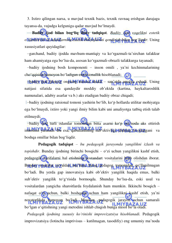  
 
3. Ixtiro qilingan narsa, u mavjud texnik bazis, texnik ravnaq erishgan darajaga 
tayansa-da, vujudga kelguniga qadar mavjud bo‘lmaydi. 
     Badiiy ijod bilan bog‘liq ilmiy tadqiqot. Badiiy ijod voqelikni estetik 
o‘zlashtirish va odamlarning estetik ehtiyojlarini qondirish bilan bog‘liqdir. Uning 
xususiyatlari quyidagilar: 
–garchand, badiiy ijodda mavhum-mantiqiy va ko‘rgazmali-ta’sirchan tafakkur 
ham ahamiyatga ega bo‘lsa-da, asosan ko‘rgazmali-obrazli tafakkurga tayanadi; 
–badiiy ijodning bosh komponenti – inson omili , ya’ni kechinmalarining 
cho‘qqisida namoyon bo‘ladigan emotsionallik hisoblanadi; 
–badiiy ijod ijtimoiy ongning maxsus shakli – san’atda amalga oshadi. Uning 
natijasi sifatida esa qandaydir moddiy ob’ektda (kartina, haykaltaroshlik 
namunalari, adabiy asarlar va b.) aks etadigan badiiy obraz chiqadi; 
–badiiy ijodning ratsional tomoni yashirin bo‘lib, ko‘p hollarda utilitar mohiyatga 
ega bo‘lmaydi, ixtiro yoki yangi ilmiy bilim kabi uni amaliyotga tatbiq etish talab 
etilmaydi; 
–badiiy ijod turli odamlar tomonidan bitta asarni ko‘p ma’noda aks ettirish 
imkonini yaratadi. Bu esa, qabullashning sub’ektivligi, didning rivojlangani  va 
boshqa omillar bilan bog‘liqdir. 
           Pedagogik tadqiqot – bu pedagogik jarayonda yangilikni izlash va 
topishdir. Bunday ijodning birinchi bosqichi – o‘zi uchun yangilikni kashf etish, 
pedagogik vazifalarni hal etishning nostandart vositalarini bilib olishdan iborat. 
Bunday vositalar avvaldan ma’lum, biroq pedagog tomonidan qo‘llanilmagan 
bo‘ladi. Bu yerda gap innovatsiya kabi ob’ektiv yangilik haqida emas, balki 
sub’ektiv yangilik to‘g‘risida bormoqda. Shunday bo‘lsa-da, eski usul va 
vositalardan yangicha sharoitlarda foydalanish ham mumkin. Ikkinchi bosqich – 
nafaqat o‘zi uchun, balki boshqalar uchun ham yangilikni kashf etish, ya’ni 
novatorlikda namoyon bo‘ladi. Masalan, pedagogik jarayon uchun samarali 
bo‘lgan o‘qitishning yangi metodini ishlab chiqish bunga misol bo‘la oladi. 
Pedagogik ijodning xususiy ko‘rinishi improvizatsiya hisoblanadi. Pedagogik 
improvizatsiya (lotincha imprivisus – kutilmagan, tasodifiy) eng umumiy ma’noda 
