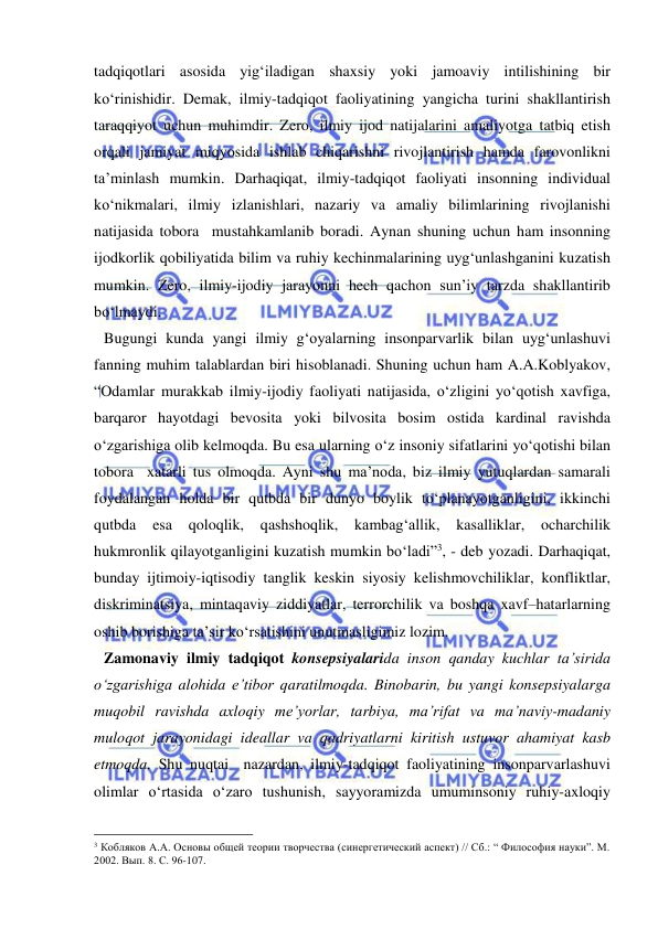  
 
tadqiqotlari asosida yig‘iladigan shaxsiy yoki jamoaviy intilishining bir 
ko‘rinishidir. Demak, ilmiy-tadqiqot faoliyatining yangicha turini shakllantirish 
taraqqiyot uchun muhimdir. Zero, ilmiy ijod natijalarini amaliyotga tatbiq etish 
orqali jamiyat miqyosida ishlab chiqarishni rivojlantirish hamda farovonlikni 
ta’minlash mumkin. Darhaqiqat, ilmiy-tadqiqot faoliyati insonning individual 
ko‘nikmalari, ilmiy izlanishlari, nazariy va amaliy bilimlarining rivojlanishi 
natijasida tobora  mustahkamlanib boradi. Aynan shuning uchun ham insonning 
ijodkorlik qobiliyatida bilim va ruhiy kechinmalarining uyg‘unlashganini kuzatish 
mumkin. Zero, ilmiy-ijodiy jarayonni hech qachon sun’iy tarzda shakllantirib 
bo‘lmaydi.  
Bugungi kunda yangi ilmiy g‘oyalarning insonparvarlik bilan uyg‘unlashuvi 
fanning muhim talablardan biri hisoblanadi. Shuning uchun ham A.A.Koblyakov, 
“Odamlar murakkab ilmiy-ijodiy faoliyati natijasida, o‘zligini yo‘qotish xavfiga, 
barqaror hayotdagi bevosita yoki bilvosita bosim ostida kardinal ravishda 
o‘zgarishiga olib kelmoqda. Bu esa ularning o‘z insoniy sifatlarini yo‘qotishi bilan 
tobora  xatarli tus olmoqda. Ayni shu ma’noda, biz ilmiy yutuqlardan samarali 
foydalangan holda bir qutbda bir dunyo boylik to‘planayotganligini, ikkinchi 
qutbda 
esa 
qoloqlik, 
qashshoqlik, 
kambag‘allik, 
kasalliklar, 
ocharchilik 
hukmronlik qilayotganligini kuzatish mumkin bo‘ladi”3, - deb yozadi. Darhaqiqat, 
bunday ijtimoiy-iqtisodiy tanglik keskin siyosiy kelishmovchiliklar, konfliktlar, 
diskriminatsiya, mintaqaviy ziddiyatlar, terrorchilik va boshqa xavf–hatarlarning 
oshib borishiga ta’sir ko‘rsatishini unutmasligimiz lozim.  
Zamonaviy ilmiy tadqiqot konsepsiyalarida inson qanday kuchlar ta’sirida 
o‘zgarishiga alohida e’tibor qaratilmoqda. Binobarin, bu yangi konsepsiyalarga 
muqobil ravishda axloqiy me’yorlar, tarbiya, ma’rifat va ma’naviy-madaniy 
muloqot jarayonidagi ideallar va qadriyatlarni kiritish ustuvor ahamiyat kasb 
etmoqda. Shu nuqtai  nazardan, ilmiy-tadqiqot faoliyatining insonparvarlashuvi 
olimlar o‘rtasida o‘zaro tushunish, sayyoramizda umuminsoniy ruhiy-axloqiy 
                                                 
3 Кобляков А.А. Основы общей теории творчества (синергетический аспект) // Сб.: “ Философия науки”. М. 
2002. Вып. 8. С. 96-107. 
