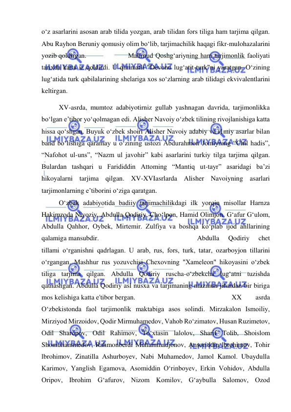  
 
o‘z asarlarini asosan arab tilida yozgan, arab tilidan fors tiliga ham tarjima qilgan. 
Abu Rayhon Beruniy qomusiy olim bo‘lib, tarjimachilik haqagi fikr-mulohazalarini 
yozib qoldirgan.  
 
Mahrnud Qoshg‘ariyning ham tarjimonlik faoliyati 
tarixda katta iz qoldirdi. U qimmatli "Devonu lug‘atit-turk"ni yaratgan. O‘zining 
lug‘atida turk qabilalarining shelariga xos so‘zlarning arab tilidagi ekvivalentlarini 
keltirgan.                         
 
XV-asrda, mumtoz adabiyotirniz gullab yashnagan davrida, tarjimonlikka 
bo‘lgan e’tibor yo‘qolmagan edi. Alisher Navoiy o‘zbek tilining rivojlanishiga katta 
hissa qo‘shgan. Buyuk o‘zbek shoiri Alisher Navoiy adabiy va i1miy asarlar bilan 
band bo‘lishiga qaramay u o‘zining ustozi Abdurahmon Jomiyning “Chil hadis”, 
“Nafohot ul-uns”, “Nazm ul javohir” kabi asarlarini turkiy tilga tarjima qilgan. 
Bulardan tashqari u Farididdin Attoming “Mantiq ut-tayr” asaridagi ba’zi 
hikoyalarni tarjima qilgan. XV-XVIasrlarda Alisher Navoiyning asarlari 
tarjimonlarning e’tiborini o‘ziga qaratgan.   
 
 
 
 
 
O‘zbek adabiyotida badiiy tarjimachilikdagi ilk yorqin misollar Harnza 
Hakimzoda Niyoziy, Abdulla Qodiriy, Cho‘lpon, Hamid Olimjon, G‘afur G‘ulom, 
Abdulla Qahhor, Oybek, Mirtemir. Zulfiya va boshqa ko‘plab ijod ahllarining 
qalamiga mansubdir.                                      
  
Abdulla 
Qodiriy 
chet 
tillami o‘rganishni qadrlagan. U arab, rus, fors, turk, tatar, ozarboyjon tillarini 
o‘rgangan. Mashhur rus yozuvchisi Chexovning "Xameleon" hikoyasini o‘zbek 
tiliga tarjima qilgan. Abdulla Qodiriy ruscha-o‘zbekcha lug‘atni tuzishda 
qatnashgan. Abdulla Qodiriy asl nusxa va tarjimaning mazmun jihatdan bir biriga 
mos kelishiga katta e'tibor bergan.  
 
 
 
 
 
XX 
asrda 
O‘zbekistonda faol tarjimonlik maktabiga asos solindi. Mirzakalon Ismoiliy, 
Mirziyod Mirzoidov, Qodir Mirmuhamedov, Vahob Ro‘zimatov, Husan Ruzimetov, 
Odil Sharopov, Odil Rahimov, To‘xtasin lalolov, Sharif Tolib, Shoislom 
Shomuhammedov, Rahmonberdi Muhammadjonov, Ansoriddin lbrohimov, Tohir 
lbrohimov, Zinatilla Ashurboyev, Nabi Muhamedov, Jamol Kamol. Ubaydulla 
Karimov, Yanglish Egamova, Asomiddin O‘rinboyev, Erkin Vohidov, Abdulla 
Oripov, Ibrohim G‘afurov, Nizom Komilov, G‘aybulla Salomov, Ozod 
