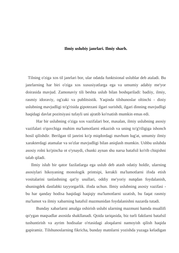 Ilmiy uslubiy janrlari. Ilmiy sharh.
  Tilning o'ziga xos til janrlari bor, ular odatda funktsional uslublar deb ataladi. Bu
janrlarning  har  biri  o'ziga  xos  xususiyatlarga  ega  va  umumiy  adabiy  me'yor
doirasida mavjud. Zamonaviy tili beshta uslub bilan boshqariladi: badiiy, ilmiy,
rasmiy  idoraviy,  og'zaki  va  publitsistik.  Yaqinda  tilshunoslar  oltinchi  -  diniy
uslubning mavjudligi to'g'risida gipotezani ilgari surishdi, ilgari dinning mavjudligi
haqidagi davlat pozitsiyasi tufayli uni ajratib ko'rsatish mumkin emas edi.
Har bir uslubning o'ziga xos vazifalari bor, masalan, ilmiy uslubning asosiy
vazifalari o'quvchiga muhim ma'lumotlarni etkazish va uning to'g'riligiga ishonch
hosil qilishdir. Berilgan til janrini ko'p miqdordagi mavhum lug'at, umumiy ilmiy
xarakterdagi atamalar va so'zlar mavjudligi bilan aniqlash mumkin. Ushbu uslubda
asosiy rolni ko'pincha ot o'ynaydi, chunki aynan shu narsa batafsil ko'rib chiqishni
talab qiladi.
   Ilmiy islub bir qator fazilatlarga ega uslub deb atash odatiy holdir, ularning
asosiylari  hikoyaning  monologik  printsipi,  kerakli  ma'lumotlarni  ifoda  etish
vositalarini  tanlashning  qat'iy  usullari,  oddiy  me'yoriy  nutqdan  foydalanish,
shuningdek dastlabki tayyorgarlik. ifoda uchun. Ilmiy uslubning asosiy vazifasi -
bu har qanday hodisa haqidagi haqiqiy ma'lumotlarni uzatish, bu faqat rasmiy
ma'lumot va ilmiy xabarning batafsil mazmunidan foydalanishni nazarda tutadi.
Bunday xabarlarni amalga oshirish uslubi ularning mazmuni hamda muallifi
qo'ygan maqsadlar asosida shakllanadi. Qoida tariqasida, biz turli faktlarni batafsil
tushuntirish  va  ayrim  hodisalar  o'rtasidagi  aloqalarni  namoyish  qilish  haqida
gapiramiz. Tilshunoslarning fikricha, bunday matnlarni yozishda yuzaga keladigan
