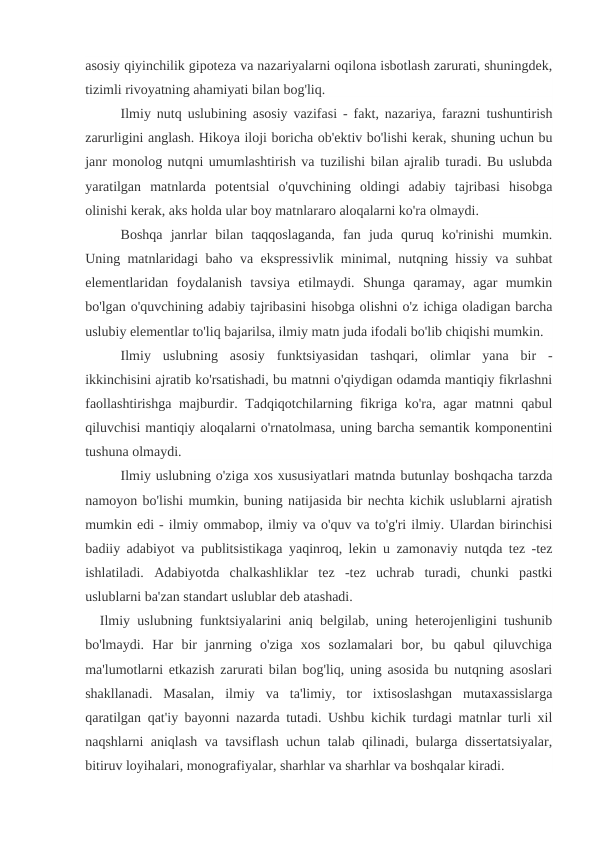 asosiy qiyinchilik gipoteza va nazariyalarni oqilona isbotlash zarurati, shuningdek,
tizimli rivoyatning ahamiyati bilan bog'liq.
Ilmiy nutq uslubining asosiy vazifasi - fakt, nazariya, farazni tushuntirish
zarurligini anglash. Hikoya iloji boricha ob'ektiv bo'lishi kerak, shuning uchun bu
janr monolog nutqni umumlashtirish va tuzilishi bilan ajralib turadi. Bu uslubda
yaratilgan  matnlarda  potentsial  o'quvchining  oldingi  adabiy  tajribasi  hisobga
olinishi kerak, aks holda ular boy matnlararo aloqalarni ko'ra olmaydi.
Boshqa  janrlar  bilan  taqqoslaganda,  fan  juda  quruq  ko'rinishi  mumkin.
Uning matnlaridagi baho va ekspressivlik minimal, nutqning hissiy va suhbat
elementlaridan  foydalanish  tavsiya  etilmaydi.  Shunga  qaramay,  agar  mumkin
bo'lgan o'quvchining adabiy tajribasini hisobga olishni o'z ichiga oladigan barcha
uslubiy elementlar to'liq bajarilsa, ilmiy matn juda ifodali bo'lib chiqishi mumkin.
Ilmiy  uslubning  asosiy  funktsiyasidan  tashqari,  olimlar  yana  bir  -
ikkinchisini ajratib ko'rsatishadi, bu matnni o'qiydigan odamda mantiqiy fikrlashni
faollashtirishga majburdir. Tadqiqotchilarning fikriga ko'ra, agar matnni qabul
qiluvchisi mantiqiy aloqalarni o'rnatolmasa, uning barcha semantik komponentini
tushuna olmaydi.
Ilmiy uslubning o'ziga xos xususiyatlari matnda butunlay boshqacha tarzda
namoyon bo'lishi mumkin, buning natijasida bir nechta kichik uslublarni ajratish
mumkin edi - ilmiy ommabop, ilmiy va o'quv va to'g'ri ilmiy. Ulardan birinchisi
badiiy adabiyot va publitsistikaga yaqinroq, lekin u zamonaviy nutqda tez -tez
ishlatiladi.  Adabiyotda  chalkashliklar  tez  -tez  uchrab  turadi,  chunki  pastki
uslublarni ba'zan standart uslublar deb atashadi.
  Ilmiy uslubning funktsiyalarini aniq belgilab, uning heterojenligini tushunib
bo'lmaydi.  Har  bir  janrning  o'ziga  xos  sozlamalari  bor,  bu  qabul  qiluvchiga
ma'lumotlarni etkazish zarurati bilan bog'liq, uning asosida bu nutqning asoslari
shakllanadi.  Masalan,  ilmiy  va  ta'limiy,  tor  ixtisoslashgan  mutaxassislarga
qaratilgan qat'iy bayonni nazarda tutadi. Ushbu kichik turdagi matnlar turli xil
naqshlarni aniqlash va tavsiflash uchun talab qilinadi, bularga dissertatsiyalar,
bitiruv loyihalari, monografiyalar, sharhlar va sharhlar va boshqalar kiradi.
