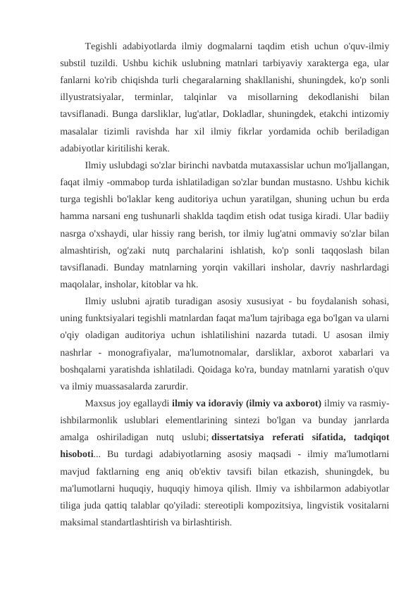 Tegishli  adabiyotlarda ilmiy dogmalarni taqdim etish uchun o'quv-ilmiy
substil tuzildi. Ushbu kichik uslubning matnlari tarbiyaviy xarakterga ega, ular
fanlarni ko'rib chiqishda turli chegaralarning shakllanishi, shuningdek, ko'p sonli
illyustratsiyalar,  terminlar,  talqinlar  va  misollarning  dekodlanishi  bilan
tavsiflanadi. Bunga darsliklar, lug'atlar, Dokladlar, shuningdek, etakchi intizomiy
masalalar  tizimli  ravishda  har  xil  ilmiy  fikrlar  yordamida  ochib  beriladigan
adabiyotlar kiritilishi kerak.
Ilmiy uslubdagi so'zlar birinchi navbatda mutaxassislar uchun mo'ljallangan,
faqat ilmiy -ommabop turda ishlatiladigan so'zlar bundan mustasno. Ushbu kichik
turga tegishli bo'laklar keng auditoriya uchun yaratilgan, shuning uchun bu erda
hamma narsani eng tushunarli shaklda taqdim etish odat tusiga kiradi. Ular badiiy
nasrga o'xshaydi, ular hissiy rang berish, tor ilmiy lug'atni ommaviy so'zlar bilan
almashtirish,  og'zaki  nutq  parchalarini  ishlatish,  ko'p  sonli  taqqoslash  bilan
tavsiflanadi. Bunday matnlarning yorqin vakillari insholar, davriy nashrlardagi
maqolalar, insholar, kitoblar va hk.
Ilmiy uslubni ajratib turadigan asosiy xususiyat - bu foydalanish sohasi,
uning funktsiyalari tegishli matnlardan faqat ma'lum tajribaga ega bo'lgan va ularni
o'qiy  oladigan  auditoriya  uchun  ishlatilishini  nazarda  tutadi.  U  asosan  ilmiy
nashrlar  -  monografiyalar,  ma'lumotnomalar,  darsliklar,  axborot  xabarlari  va
boshqalarni yaratishda ishlatiladi. Qoidaga ko'ra, bunday matnlarni yaratish o'quv
va ilmiy muassasalarda zarurdir. 
Maxsus joy egallaydi ilmiy va idoraviy (ilmiy va axborot) ilmiy va rasmiy-
ishbilarmonlik  uslublari  elementlarining  sintezi  bo'lgan  va  bunday  janrlarda
amalga  oshiriladigan  nutq  uslubi; dissertatsiya  referati  sifatida,  tadqiqot
hisoboti...  Bu  turdagi  adabiyotlarning  asosiy  maqsadi  -  ilmiy  ma'lumotlarni
mavjud  faktlarning  eng  aniq  ob'ektiv  tavsifi  bilan  etkazish,  shuningdek,  bu
ma'lumotlarni huquqiy, huquqiy himoya qilish. Ilmiy va ishbilarmon adabiyotlar
tiliga juda qattiq talablar qo'yiladi: stereotipli kompozitsiya, lingvistik vositalarni
maksimal standartlashtirish va birlashtirish.
