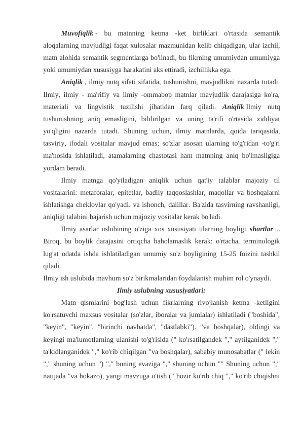 Muvofiqlik -  bu  matnning  ketma  -ket  birliklari  o'rtasida  semantik
aloqalarning mavjudligi faqat xulosalar mazmunidan kelib chiqadigan, ular izchil,
matn alohida semantik segmentlarga bo'linadi, bu fikrning umumiydan umumiyga
yoki umumiydan xususiyga harakatini aks ettiradi, izchillikka ega.
Aniqlik , ilmiy nutq sifati sifatida, tushunishni, mavjudlikni nazarda tutadi.
Ilmiy, ilmiy - ma'rifiy va ilmiy -ommabop matnlar mavjudlik darajasiga ko'ra,
materiali  va  lingvistik  tuzilishi  jihatidan  farq  qiladi.  Aniqlik Ilmiy  nutq
tushunishning  aniq  emasligini,  bildirilgan  va  uning  ta'rifi  o'rtasida  ziddiyat
yo'qligini  nazarda  tutadi.  Shuning  uchun,  ilmiy  matnlarda,  qoida  tariqasida,
tasviriy, ifodali vositalar mavjud emas; so'zlar asosan ularning to'g'ridan -to'g'ri
ma'nosida ishlatiladi, atamalarning chastotasi ham matnning aniq bo'lmasligiga
yordam beradi.
Ilmiy  matnga  qo'yiladigan  aniqlik  uchun  qat'iy  talablar  majoziy  til
vositalarini: metaforalar, epitetlar, badiiy taqqoslashlar, maqollar va boshqalarni
ishlatishga cheklovlar qo'yadi. va ishonch, dalillar. Ba'zida tasvirning ravshanligi,
aniqligi talabini bajarish uchun majoziy vositalar kerak bo'ladi.
Ilmiy asarlar uslubining o'ziga xos xususiyati ularning boyligi. shartlar ...
Biroq, bu boylik darajasini ortiqcha baholamaslik kerak: o'rtacha, terminologik
lug'at odatda ishda ishlatiladigan umumiy so'z boyligining 15-25 foizini tashkil
qiladi.
Ilmiy ish uslubida mavhum so'z birikmalaridan foydalanish muhim rol o'ynaydi.
Ilmiy uslubning xususiyatlari:
Matn  qismlarini  bog'lash  uchun  fikrlarning  rivojlanish  ketma  -ketligini
ko'rsatuvchi maxsus vositalar (so'zlar, iboralar va jumlalar) ishlatiladi ("boshida",
"keyin", "keyin", "birinchi  navbatda", "dastlabki"). "va boshqalar), oldingi  va
keyingi ma'lumotlarning ulanishi to'g'risida (" ko'rsatilgandek "," aytilganidek ","
ta'kidlanganidek "," ko'rib chiqilgan "va boshqalar), sababiy munosabatlar (" lekin
"," shuning uchun ") "," buning evaziga "," shuning uchun "" Shuning uchun ","
natijada "va hokazo), yangi mavzuga o'tish (" hozir ko'rib chiq "," ko'rib chiqishni
