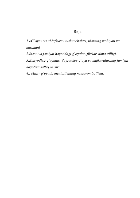  
 
 
Reja: 
 
1.«G`oya» va «Mafkura» tushunchalari, ularning mohiyati va 
mazmuni  
2.Inson va jamiyat hayotidagi g`oyalar, fikrlar xilma-xilligi. 
3.Bunyodkor g`oyalar. Vayronkor g`oya va mafkuralarning jamiyat 
hayotiga salbiy ta`siri 
4.. Milliy g‘oyada mentalitetning namoyon bo‘lishi. 
 

