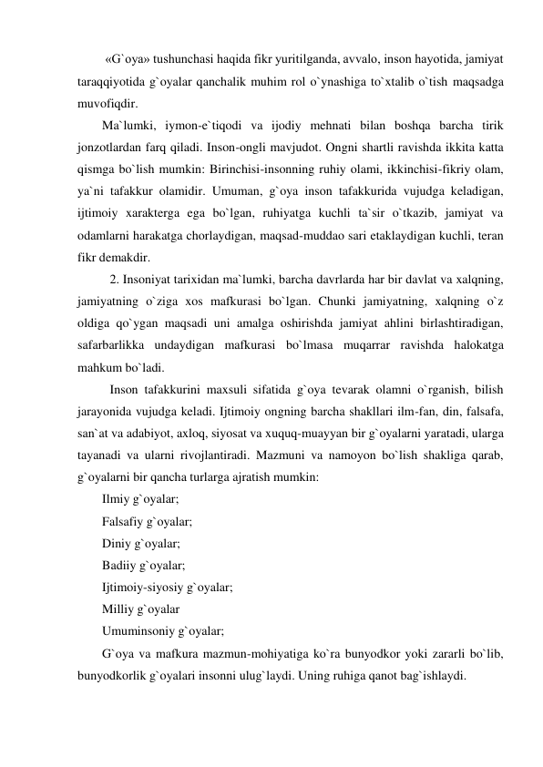  «G`oya» tushunchasi haqida fikr yuritilganda, avvalo, inson hayotida, jamiyat 
taraqqiyotida g`oyalar qanchalik muhim rol o`ynashiga to`xtalib o`tish maqsadga 
muvofiqdir. 
Ma`lumki, iymon-e`tiqodi va ijodiy mehnati bilan boshqa barcha tirik 
jonzotlardan farq qiladi. Inson-ongli mavjudot. Ongni shartli ravishda ikkita katta 
qismga bo`lish mumkin: Birinchisi-insonning ruhiy olami, ikkinchisi-fikriy olam, 
ya`ni tafakkur olamidir. Umuman, g`oya inson tafakkurida vujudga keladigan, 
ijtimoiy xarakterga ega bo`lgan, ruhiyatga kuchli ta`sir o`tkazib, jamiyat va 
odamlarni harakatga chorlaydigan, maqsad-muddao sari etaklaydigan kuchli, teran 
fikr demakdir. 
 2. Insoniyat tarixidan ma`lumki, barcha davrlarda har bir davlat va xalqning, 
jamiyatning o`ziga xos mafkurasi bo`lgan. Chunki jamiyatning, xalqning o`z 
oldiga qo`ygan maqsadi uni amalga oshirishda jamiyat ahlini birlashtiradigan, 
safarbarlikka undaydigan mafkurasi bo`lmasa muqarrar ravishda halokatga 
mahkum bo`ladi.  
 Inson tafakkurini maxsuli sifatida g`oya tevarak olamni o`rganish, bilish 
jarayonida vujudga keladi. Ijtimoiy ongning barcha shakllari ilm-fan, din, falsafa, 
san`at va adabiyot, axloq, siyosat va xuquq-muayyan bir g`oyalarni yaratadi, ularga 
tayanadi va ularni rivojlantiradi. Mazmuni va namoyon bo`lish shakliga qarab, 
g`oyalarni bir qancha turlarga ajratish mumkin: 
Ilmiy g`oyalar; 
Falsafiy g`oyalar; 
Diniy g`oyalar; 
Badiiy g`oyalar; 
Ijtimoiy-siyosiy g`oyalar; 
Milliy g`oyalar 
Umuminsoniy g`oyalar; 
G`oya va mafkura mazmun-mohiyatiga ko`ra bunyodkor yoki zararli bo`lib, 
bunyodkorlik g`oyalari insonni ulug`laydi. Uning ruhiga qanot bag`ishlaydi.  
