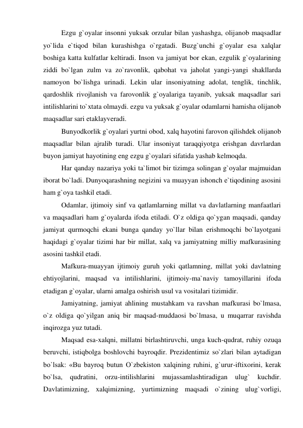  Ezgu g`oyalar insonni yuksak orzular bilan yashashga, olijanob maqsadlar 
yo`lida e`tiqod bilan kurashishga o`rgatadi. Buzg`unchi g`oyalar esa xalqlar 
boshiga katta kulfatlar keltiradi. Inson va jamiyat bor ekan, ezgulik g`oyalarining 
ziddi bo`lgan zulm va zo`ravonlik, qabohat va jaholat yangi-yangi shakllarda 
namoyon bo`lishga urinadi. Lekin ular insoniyatning adolat, tenglik, tinchlik, 
qardoshlik rivojlanish va farovonlik g`oyalariga tayanib, yuksak maqsadlar sari 
intilishlarini to`xtata olmaydi. ezgu va yuksak g`oyalar odamlarni hamisha olijanob 
maqsadlar sari etaklayveradi.  
 Bunyodkorlik g`oyalari yurtni obod, xalq hayotini farovon qilishdek olijanob 
maqsadlar bilan ajralib turadi. Ular insoniyat taraqqiyotga erishgan davrlardan 
buyon jamiyat hayotining eng ezgu g`oyalari sifatida yashab kelmoqda. 
 Har qanday nazariya yoki ta`limot bir tizimga solingan g`oyalar majmuidan 
iborat bo`ladi. Dunyoqarashning negizini va muayyan ishonch e`tiqodining asosini 
ham g`oya tashkil etadi.  
 Odamlar, ijtimoiy sinf va qatlamlarning millat va davlatlarning manfaatlari 
va maqsadlari ham g`oyalarda ifoda etiladi. O`z oldiga qo`ygan maqsadi, qanday 
jamiyat qurmoqchi ekani bunga qanday yo`llar bilan erishmoqchi bo`layotgani 
haqidagi g`oyalar tizimi har bir millat, xalq va jamiyatning milliy mafkurasining 
asosini tashkil etadi.  
 Mafkura-muayyan ijtimoiy guruh yoki qatlamning, millat yoki davlatning 
ehtiyojlarini, maqsad va intilishlarini, ijtimoiy-ma`naviy tamoyillarini ifoda 
etadigan g`oyalar, ularni amalga oshirish usul va vositalari tizimidir. 
 Jamiyatning, jamiyat ahlining mustahkam va ravshan mafkurasi bo`lmasa, 
o`z oldiga qo`yilgan aniq bir maqsad-muddaosi bo`lmasa, u muqarrar ravishda 
inqirozga yuz tutadi. 
 Maqsad esa-xalqni, millatni birlashtiruvchi, unga kuch-qudrat, ruhiy ozuqa 
beruvchi, istiqbolga boshlovchi bayroqdir. Prezidentimiz so`zlari bilan aytadigan 
bo`lsak: «Bu bayroq butun O`zbekiston xalqining ruhini, g`urur-iftixorini, kerak 
bo`lsa, qudratini, orzu-intilishlarini mujassamlashtiradigan ulug` kuchdir. 
Davlatimizning, xalqimizning, yurtimizning maqsadi o`zining ulug`vorligi, 
