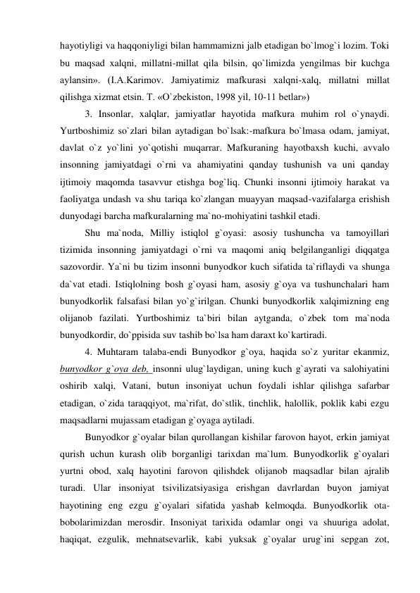 hayotiyligi va haqqoniyligi bilan hammamizni jalb etadigan bo`lmog`i lozim. Toki 
bu maqsad xalqni, millatni-millat qila bilsin, qo`limizda yengilmas bir kuchga 
aylansin». (I.A.Karimov. Jamiyatimiz mafkurasi xalqni-xalq, millatni millat 
qilishga xizmat etsin. T. «O`zbekiston, 1998 yil, 10-11 betlar»)  
 3. Insonlar, xalqlar, jamiyatlar hayotida mafkura muhim rol o`ynaydi. 
Yurtboshimiz so`zlari bilan aytadigan bo`lsak:-mafkura bo`lmasa odam, jamiyat, 
davlat o`z yo`lini yo`qotishi muqarrar. Mafkuraning hayotbaxsh kuchi, avvalo 
insonning jamiyatdagi o`rni va ahamiyatini qanday tushunish va uni qanday 
ijtimoiy maqomda tasavvur etishga bog`liq. Chunki insonni ijtimoiy harakat va 
faoliyatga undash va shu tariqa ko`zlangan muayyan maqsad-vazifalarga erishish 
dunyodagi barcha mafkuralarning ma`no-mohiyatini tashkil etadi.  
 Shu ma`noda, Milliy istiqlol g`oyasi: asosiy tushuncha va tamoyillari 
tizimida insonning jamiyatdagi o`rni va maqomi aniq belgilanganligi diqqatga 
sazovordir. Ya`ni bu tizim insonni bunyodkor kuch sifatida ta`riflaydi va shunga 
da`vat etadi. Istiqlolning bosh g`oyasi ham, asosiy g`oya va tushunchalari ham 
bunyodkorlik falsafasi bilan yo`g`irilgan. Chunki bunyodkorlik xalqimizning eng 
olijanob fazilati. Yurtboshimiz ta`biri bilan aytganda, o`zbek tom ma`noda 
bunyodkordir, do`ppisida suv tashib bo`lsa ham daraxt ko`kartiradi.  
 4. Muhtaram talaba-endi Bunyodkor g`oya, haqida so`z yuritar ekanmiz, 
bunyodkor g`oya deb, insonni ulug`laydigan, uning kuch g`ayrati va salohiyatini 
oshirib xalqi, Vatani, butun insoniyat uchun foydali ishlar qilishga safarbar 
etadigan, o`zida taraqqiyot, ma`rifat, do`stlik, tinchlik, halollik, poklik kabi ezgu 
maqsadlarni mujassam etadigan g`oyaga aytiladi.  
 Bunyodkor g`oyalar bilan qurollangan kishilar farovon hayot, erkin jamiyat 
qurish uchun kurash olib borganligi tarixdan ma`lum. Bunyodkorlik g`oyalari 
yurtni obod, xalq hayotini farovon qilishdek olijanob maqsadlar bilan ajralib 
turadi. Ular insoniyat tsivilizatsiyasiga erishgan davrlardan buyon jamiyat 
hayotining eng ezgu g`oyalari sifatida yashab kelmoqda. Bunyodkorlik ota-
bobolarimizdan merosdir. Insoniyat tarixida odamlar ongi va shuuriga adolat, 
haqiqat, ezgulik, mehnatsevarlik, kabi yuksak g`oyalar urug`ini sepgan zot, 
