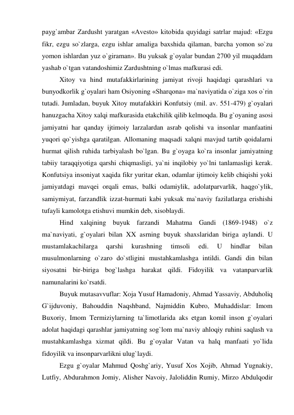 payg`ambar Zardusht yaratgan «Avesto» kitobida quyidagi satrlar majud: «Ezgu 
fikr, ezgu so`zlarga, ezgu ishlar amaliga baxshida qilaman, barcha yomon so`zu 
yomon ishlardan yuz o`giraman». Bu yuksak g`oyalar bundan 2700 yil muqaddam 
yashab o`tgan vatandoshimiz Zardushtning o`lmas mafkurasi edi.  
 Xitoy va hind mutafakkirlarining jamiyat rivoji haqidagi qarashlari va 
bunyodkorlik g`oyalari ham Osiyoning «Sharqona» ma`naviyatida o`ziga xos o`rin 
tutadi. Jumladan, buyuk Xitoy mutafakkiri Konfutsiy (mil. av. 551-479) g`oyalari 
hanuzgacha Xitoy xalqi mafkurasida etakchilik qilib kelmoqda. Bu g`oyaning asosi 
jamiyatni har qanday ijtimoiy larzalardan asrab qolishi va insonlar manfaatini 
yuqori qo`yishga qaratilgan. Allomaning maqsadi xalqni mavjud tartib qoidalarni 
hurmat qilish ruhida tarbiyalash bo`lgan. Bu g`oyaga ko`ra insonlar jamiyatning 
tabiiy taraqqiyotiga qarshi chiqmasligi, ya`ni inqilobiy yo`lni tanlamasligi kerak. 
Konfutsiya insoniyat xaqida fikr yuritar ekan, odamlar ijtimoiy kelib chiqishi yoki 
jamiyatdagi mavqei orqali emas, balki odamiylik, adolatparvarlik, haqgo`ylik, 
samiymiyat, farzandlik izzat-hurmati kabi yuksak ma`naviy fazilatlarga erishishi 
tufayli kamolotga etishuvi mumkin deb, xisoblaydi.  
 Hind xalqining buyuk farzandi Mahatma Gandi (1869-1948) o`z 
ma`naviyati, g`oyalari bilan XX asrning buyuk shaxslaridan biriga aylandi. U 
mustamlakachilarga 
qarshi 
kurashning 
timsoli 
edi. 
U 
hindlar 
bilan 
musulmonlarning o`zaro do`stligini mustahkamlashga intildi. Gandi din bilan 
siyosatni bir-biriga bog`lashga harakat qildi. Fidoyilik va vatanparvarlik 
namunalarini ko`rsatdi.  
 Buyuk mutasavvuflar: Xoja Yusuf Hamadoniy, Ahmad Yassaviy, Abduholiq 
G`ijduvoniy, Bahouddin Naqshband, Najmiddin Kubro, Muhaddislar: Imom 
Buxoriy, Imom Termiziylarning ta`limotlarida aks etgan komil inson g`oyalari 
adolat haqidagi qarashlar jamiyatning sog`lom ma`naviy ahloqiy ruhini saqlash va 
mustahkamlashga xizmat qildi. Bu g`oyalar Vatan va halq manfaati yo`lida 
fidoyilik va insonparvarlikni ulug`laydi.  
 Ezgu g`oyalar Mahmud Qoshg`ariy, Yusuf Xos Xojib, Ahmad Yugnakiy, 
Lutfiy, Abdurahmon Jomiy, Alisher Navoiy, Jaloliddin Rumiy, Mirzo Abdulqodir 
