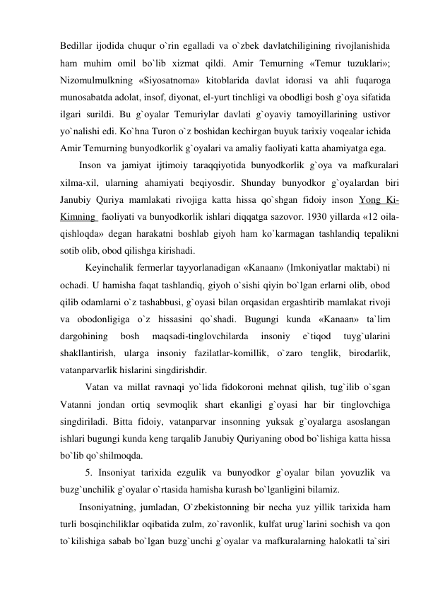 Bedillar ijodida chuqur o`rin egalladi va o`zbek davlatchiligining rivojlanishida 
ham muhim omil bo`lib xizmat qildi. Amir Temurning «Temur tuzuklari»; 
Nizomulmulkning «Siyosatnoma» kitoblarida davlat idorasi va ahli fuqaroga 
munosabatda adolat, insof, diyonat, el-yurt tinchligi va obodligi bosh g`oya sifatida 
ilgari surildi. Bu g`oyalar Temuriylar davlati g`oyaviy tamoyillarining ustivor 
yo`nalishi edi. Ko`hna Turon o`z boshidan kechirgan buyuk tarixiy voqealar ichida 
Amir Temurning bunyodkorlik g`oyalari va amaliy faoliyati katta ahamiyatga ega.  
Inson va jamiyat ijtimoiy taraqqiyotida bunyodkorlik g`oya va mafkuralari 
xilma-xil, ularning ahamiyati beqiyosdir. Shunday bunyodkor g`oyalardan biri 
Janubiy Quriya mamlakati rivojiga katta hissa qo`shgan fidoiy inson Yong Ki-
Kimning  faoliyati va bunyodkorlik ishlari diqqatga sazovor. 1930 yillarda «12 oila-
qishloqda» degan harakatni boshlab giyoh ham ko`karmagan tashlandiq tepalikni 
sotib olib, obod qilishga kirishadi.  
 Keyinchalik fermerlar tayyorlanadigan «Kanaan» (Imkoniyatlar maktabi) ni 
ochadi. U hamisha faqat tashlandiq, giyoh o`sishi qiyin bo`lgan erlarni olib, obod 
qilib odamlarni o`z tashabbusi, g`oyasi bilan orqasidan ergashtirib mamlakat rivoji 
va obodonligiga o`z hissasini qo`shadi. Bugungi kunda «Kanaan» ta`lim 
dargohining 
bosh 
maqsadi-tinglovchilarda 
insoniy 
e`tiqod 
tuyg`ularini 
shakllantirish, ularga insoniy fazilatlar-komillik, o`zaro tenglik, birodarlik, 
vatanparvarlik hislarini singdirishdir.  
 Vatan va millat ravnaqi yo`lida fidokoroni mehnat qilish, tug`ilib o`sgan 
Vatanni jondan ortiq sevmoqlik shart ekanligi g`oyasi har bir tinglovchiga 
singdiriladi. Bitta fidoiy, vatanparvar insonning yuksak g`oyalarga asoslangan 
ishlari bugungi kunda keng tarqalib Janubiy Quriyaning obod bo`lishiga katta hissa 
bo`lib qo`shilmoqda.  
 5. Insoniyat tarixida ezgulik va bunyodkor g`oyalar bilan yovuzlik va 
buzg`unchilik g`oyalar o`rtasida hamisha kurash bo`lganligini bilamiz. 
Insoniyatning, jumladan, O`zbekistonning bir necha yuz yillik tarixida ham 
turli bosqinchiliklar oqibatida zulm, zo`ravonlik, kulfat urug`larini sochish va qon 
to`kilishiga sabab bo`lgan buzg`unchi g`oyalar va mafkuralarning halokatli ta`siri 
