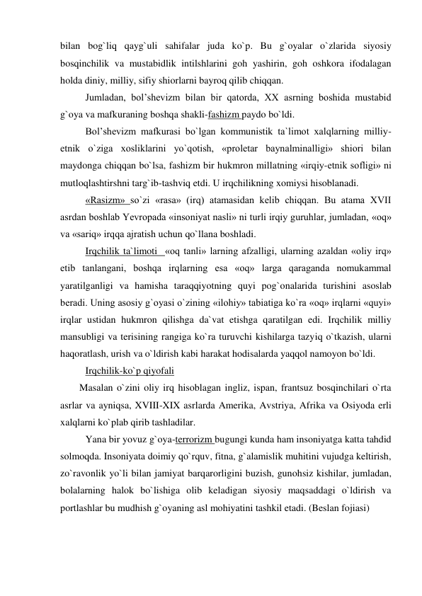 bilan bog`liq qayg`uli sahifalar juda ko`p. Bu g`oyalar o`zlarida siyosiy 
bosqinchilik va mustabidlik intilshlarini goh yashirin, goh oshkora ifodalagan 
holda diniy, milliy, sifiy shiorlarni bayroq qilib chiqqan. 
 Jumladan, bol’shevizm bilan bir qatorda, XX asrning boshida mustabid 
g`oya va mafkuraning boshqa shakli-fashizm paydo bo`ldi.  
 Bol’shevizm mafkurasi bo`lgan kommunistik ta`limot xalqlarning milliy-
etnik o`ziga xosliklarini yo`qotish, «proletar baynalminalligi» shiori bilan 
maydonga chiqqan bo`lsa, fashizm bir hukmron millatning «irqiy-etnik sofligi» ni 
mutloqlashtirshni targ`ib-tashviq etdi. U irqchilikning xomiysi hisoblanadi.  
 «Rasizm» so`zi «rasa» (irq) atamasidan kelib chiqqan. Bu atama XVII 
asrdan boshlab Yevropada «insoniyat nasli» ni turli irqiy guruhlar, jumladan, «oq» 
va «sariq» irqqa ajratish uchun qo`llana boshladi. 
 Irqchilik ta`limoti  «oq tanli» larning afzalligi, ularning azaldan «oliy irq» 
etib tanlangani, boshqa irqlarning esa «oq» larga qaraganda nomukammal 
yaratilganligi va hamisha taraqqiyotning quyi pog`onalarida turishini asoslab 
beradi. Uning asosiy g`oyasi o`zining «ilohiy» tabiatiga ko`ra «oq» irqlarni «quyi» 
irqlar ustidan hukmron qilishga da`vat etishga qaratilgan edi. Irqchilik milliy 
mansubligi va terisining rangiga ko`ra turuvchi kishilarga tazyiq o`tkazish, ularni 
haqoratlash, urish va o`ldirish kabi harakat hodisalarda yaqqol namoyon bo`ldi.  
 Irqchilik-ko`p qiyofali 
Masalan o`zini oliy irq hisoblagan ingliz, ispan, frantsuz bosqinchilari o`rta 
asrlar va ayniqsa, XVIII-XIX asrlarda Amerika, Avstriya, Afrika va Osiyoda erli 
xalqlarni ko`plab qirib tashladilar.  
 Yana bir yovuz g`oya-terrorizm bugungi kunda ham insoniyatga katta tahdid 
solmoqda. Insoniyata doimiy qo`rquv, fitna, g`alamislik muhitini vujudga keltirish, 
zo`ravonlik yo`li bilan jamiyat barqarorligini buzish, gunohsiz kishilar, jumladan, 
bolalarning halok bo`lishiga olib keladigan siyosiy maqsaddagi o`ldirish va 
portlashlar bu mudhish g`oyaning asl mohiyatini tashkil etadi. (Beslan fojiasi)  
 
 
