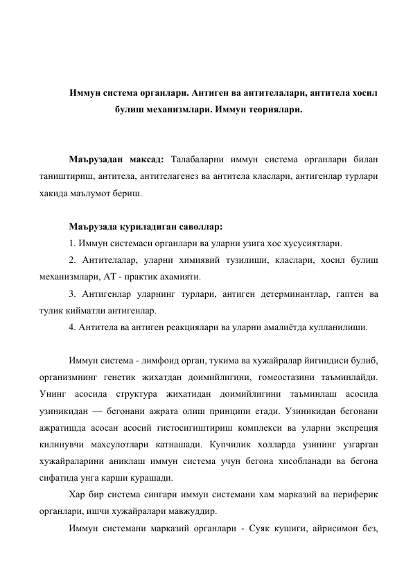  
 
 
 
Иммун система органлари. Антиген ва антителалари, антитела хосил 
булиш механизмлари. Иммун теориялари. 
 
 
Маърузадан максад: Талабаларни иммун система органлари билан 
таништириш, антитела, антителагенез ва антитела класлари, антигенлар турлари 
хакида маълумот бериш. 
 
Маърузада куриладиган саволлар: 
1. Иммун системаси органлари ва уларни узига хос хусусиятлари. 
2. Антителалар, уларни химиявий тузилиши, класлари, хосил булиш 
механизмлари, AT - практик ахамияти. 
3. Антигенлар уларнинг турлари, антиген детерминантлар, гаптен ва 
тулик кийматли антигенлар. 
4. Антитела ва антиген реакциялари ва уларни амалиётда кулланилиши. 
 
Иммун система - лимфоид орган, тукима ва хужайралар йигиндиси булиб, 
организмнинг генетик жихатдан доимийлигини, гомеостазини таъминлайди. 
Унинг асосида структура жихатидан доимийлигини таъминлаш асосида 
узиникидан — бегонани ажрата олиш принципи етади. Узиникидан бегонани 
ажратишда асосан асосий гистосигиштириш комплекси ва уларни экспреция 
килинувчи махсулотлари катнашади. Купчилик холларда узининг узгарган 
хужайраларини аниклаш иммун система учун бегона хисобланади ва бегона 
сифатида унга карши курашади. 
Хар бир система сингари иммун системани хам марказий ва периферик 
органлари, ишчи хужайралари мавжуддир. 
Иммун системани марказий органлари - Суяк кушиги, айрисимон без, 
