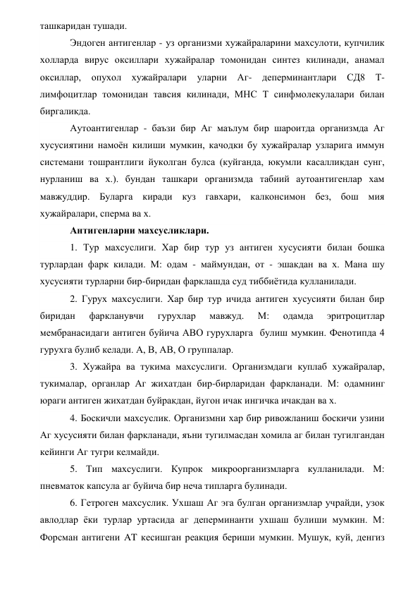 ташкаридан тушади. 
Эндоген антигенлар - уз организми хужайраларини махсулоти, купчилик 
холларда вирус оксиллари хужайралар томонидан синтез килинади, анамал 
оксиллар, опухол хужайралари уларни Аг- деперминантлари СД8 Т-
лимфоцитлар томонидан тавсия килинади, МНС Т синфмолекулалари билан 
биргаликда. 
Аутоантигенлар - баъзи бир Аг маълум бир шароитда организмда Аг 
хусусиятини намоён килиши мумкин, качодки бу хужайралар узларига иммун 
системани тошрантлиги йуколган булса (куйганда, юкумли касалликдан сунг, 
нурланиш ва х.). бундан ташкари организмда табиий аутоантигенлар хам 
мавжуддир. Буларга киради куз гавхари, калконсимон без, бош мия 
хужайралари, сперма ва х. 
Антигенларни махсусликлари. 
1. Тур махсуслиги. Хар бир тур уз антиген хусусияти билан бошка 
турлардан фарк килади. М: одам - маймундан, от - эшакдан ва х. Мана шу 
хусусияти турларни бир-биридан фарклашда суд тиббиётида кулланилади. 
2. Гурух махсуслиги. Хар бир тур ичида антиген хусусияти билан бир 
биридан 
фаркланувчи 
гурухлар 
мавжуд. 
М: 
одамда 
эритроцитлар 
мембранасидаги антиген буйича АВО гурухларга  булиш мумкин. Фенотипда 4 
гурухга булиб келади. А, В, АВ, О группалар. 
3. Хужайра ва тукима махсуслиги. Организмдаги куплаб хужайралар, 
тукималар, органлар Аг жихатдан бир-бирларидан фаркланади. М: одамнинг 
юраги антиген жихатдан буйракдан, йугон ичак ингичка ичакдан ва х. 
4. Боскичли махсуслик. Организмни хар бир ривожланиш боскичи узини 
Аг хусусияти билан фаркланади, яъни тугилмасдан хомила аг билан тугилгандан 
кейинги Аг тугри келмайди. 
5. Тип махсуслиги. Купрок микроорганизмларга кулланилади. М: 
пневматок капсула аг буйича бир неча типларга булинади. 
6. Гетроген махсуслик. Ухшаш Аг эга булган организмлар учрайди, узок 
авлодлар ёки турлар уртасида аг деперминанти ухшаш булиши мумкин. М: 
Форсман антигени AT кесишган реакция бериши мумкин. Мушук, куй, денгиз 
