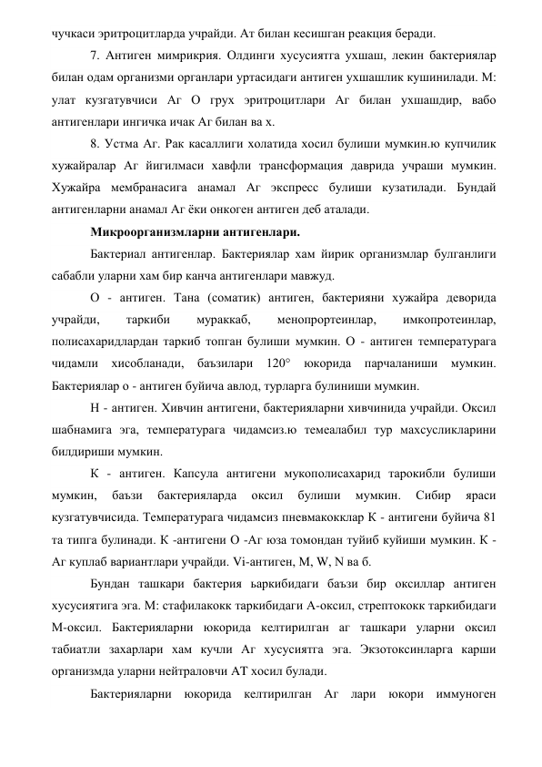 чучкаси эритроцитларда учрайди. Ат билан кесишган реакция беради. 
7. Антиген мимрикрия. Олдинги хусусиятга ухшаш, лекин бактериялар 
билан одам организми органлари уртасидаги антиген ухшашлик кушинилади. М: 
улат кузгатувчиси Аг О грух эритроцитлари Аг билан ухшашдир, вабо 
антигенлари ингичка ичак Аг билан ва х. 
8. Устма Аг. Рак касаллиги холатида хосил булиши мумкин.ю купчилик 
хужайралар Аг йигилмаси хавфли трансформация даврида учраши мумкин. 
Хужайра мембранасига анамал Аг экспресс булиши кузатилади. Бундай 
антигенларни анамал Аг ёки онкоген антиген деб аталади. 
Микроорганизмларни антигенлари. 
Бактериал антигенлар. Бактериялар хам йирик организмлар булганлиги 
сабабли уларни хам бир канча антигенлари мавжуд. 
О - антиген. Тана (соматик) антиген, бактерияни хужайра деворида 
учрайди, 
таркиби 
мураккаб, 
менопрортеинлар, 
имкопротеинлар, 
полисахаридлардан таркиб топган булиши мумкин. О - антиген температурага 
чидамли хисобланади, баъзилари 120° 
юкорида парчаланиши мумкин. 
Бактериялар о - антиген буйича авлод, турларга булиниши мумкин. 
Н - антиген. Хивчин антигени, бактерияларни хивчинида учрайди. Оксил 
шабнамига эга, температурага чидамсиз.ю темеалабил тур махсусликларини 
билдириши мумкин. 
К - антиген. Капсула антигени мукополисахарид тарокибли булиши 
мумкин, 
баъзи 
бактерияларда 
оксил 
булиши 
мумкин. 
Сибир 
яраси 
кузгатувчисида. Температурага чидамсиз пневмакокклар К - антигени буйича 81 
та типга булинади. К -антигени О -Аг юза томондан туйиб куйиши мумкин. К - 
Аг куплаб вариантлари учрайди. Vi-антиген, М, W, N ва б. 
Бундан ташкари бактерия ьаркибидаги баъзи бир оксиллар антиген 
хусусиятига эга. М: стафилакокк таркибидаги А-оксил, стрептококк таркибидаги 
М-оксил. Бактерияларни юкорида келтирилган аг ташкари уларни оксил 
табиатли захарлари хам кучли Аг хусусиятга эга. Экзотоксинларга карши 
организмда уларни нейтраловчи AT хосил булади. 
Бактерияларни юкорида келтирилган Аг лари юкори иммуноген 
