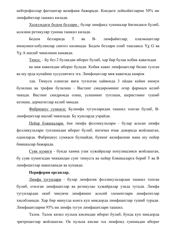 нейтрофиллар фагоцитар вазифани бажаради. Кондаги лейкойитларни 30% ни 
лимфайитлар ташкил килади. 
Халкумдаги бодом безлари.- булар лимфаид тукималар йигиндиси булиб, 
асосини ретикуляр тукима ташкил килади. 
Бодом 
безларида 
Т 
ва 
В- 
лимфайитлар, 
плазмоцитлар 
иммунноглобулинлар синтоз килинади. Бодом безлари олиб ташланса Yg G ва 
Yg А ишлаб чикилиши камаяди. 
Тимус. - Бу без 2 булакдан иборат булиб, хар бир булак кобик каватидан 
ва мия каватидан иборат булади. Кобик кават лимфоцитлар билан тулган   
ва шу ерда купайиш хусусиятига эга. Лимфоцитлар мия каватида камрок 
эди. Тимуси олинган янги тугилган хайвонда 3 ойдан кейин иммун 
бузилиш ва трофик бузилиш - Вастинг синдиромнинг огир фармаси келиб 
чикади. Вастинг синдромда озиш, усишнинг тухташи, шеристнинг тушиб 
кетиши, дерматитлар келиб чикади. 
Фабрициус сумкаси; Булимфа тугунларидан ташкил топган булиб, В-
лимфоцитлар ишлаб чикилади. Бу кушларда учрайди. 
Пейер бляшкалари. ёки лимфа фолликулалари - булар асосан лимфа 
фолликулалари тупламидан иборат булиб, ингичка ичак деворида жойлашган, 
одамларда. Фабрициус сумкаси булмайди, бунинг вазифасини мана шу пейер 
бияшкалар бажаради. 
Суяк кумиги - бунда хамма узак хужайралар популяцсияси жойлашган, 
бу суяк кумигидан чиккандан сунг тимусга ва пейер бляшкаларга бориб Т ва В 
лимфоцитлар шакиланади ва купаяди. 
Периферии органлар. 
Лимфа тугунлари - булар лимфатик фолликулалардан ташкил топган 
булиб, етилган лимфацитлар ва ретикулао хужайралар узида тутади. Лимфа 
тугунлардан окиб чикувчи лимфянинг асосий элементлари лимфатитлар 
хисобланади. Хар бир минутда конга куп микдорда лимфацитлар тушиб туради. 
Лимфацитларни 95% ни лимфа тугун лимфацитлари ташкил. 
Талок. Талок кизил пульпа кисимдан иборат булиб, бунда куп микдорда 
эритроцитлар жойлашган. Ок пульпа кисми эса лимфоид тукимадан иборат 
