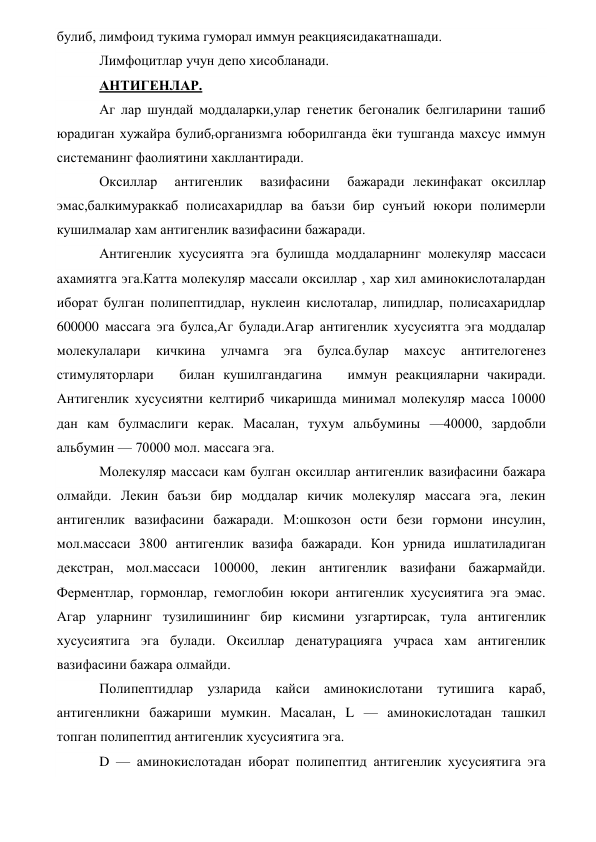 булиб, лимфоид тукима гуморал иммун реакциясидакатнашади. 
Лимфоцитлар учун депо хисобланади. 
АНТИГЕНЛАР. 
Аг лар шундай моддаларки,улар генетик бегоналик белгиларини ташиб 
юрадиган хужайра булибгорганизмга юборилганда ёки тушганда махсус иммун 
системанинг фаолиятини хакллантиради. 
Оксиллар  антигенлик  вазифасини  бажаради лекинфакат оксиллар 
эмас,балкимураккаб полисахаридлар ва баъзи бир сунъий юкори полимерли 
кушилмалар хам антигенлик вазифасини бажаради. 
Антигенлик хусусиятга эга булишда моддаларнинг молекуляр массаси 
ахамиятга эга.Катта молекуляр массали оксиллар , хар хил аминокислоталардан 
иборат булган полипептидлар, нуклеин кислоталар, липидлар, полисахаридлар 
600000 массага эга булса,Аг булади.Агар антигенлик хусусиятга эга моддалар 
молекулалари 
кичкина 
улчамга 
эга 
булса.булар 
махсус 
антителогенез 
стимуляторлари   билан кушилгандагина   иммун реакцияларни чакиради. 
Антигенлик хусусиятни келтириб чикаришда минимал молекуляр масса 10000 
дан кам булмаслиги керак. Масалан, тухум альбумины —40000, зардобли 
альбумин — 70000 мол. массага эга. 
Молекуляр массаси кам булган оксиллар антигенлик вазифасини бажара 
олмайди. Лекин баъзи бир моддалар кичик молекуляр массага эга, лекин 
антигенлик вазифасини бажаради. М:ошкозон ости бези гормони инсулин, 
мол.массаси 3800 антигенлик вазифа бажаради. Кон урнида ишлатиладиган 
декстран, мол.массаси 100000, лекин антигенлик вазифани бажармайди. 
Ферментлар, гормонлар, гемоглобин юкори антигенлик хусусиятига эга эмас. 
Агар уларнинг тузилишининг бир кисмини узгартирсак, тула антигенлик 
хусусиятига эга булади. Оксиллар денатурацияга учраса хам антигенлик 
вазифасини бажара олмайди. 
Полипептидлар узларида кайси аминокислотани тутишига караб, 
антигенликни бажариши мумкин. Масалан, L — аминокислотадан ташкил 
топган полипептид антигенлик хусусиятига эга. 
D — аминокислотадан иборат полипептид антигенлик хусусиятига эга 
