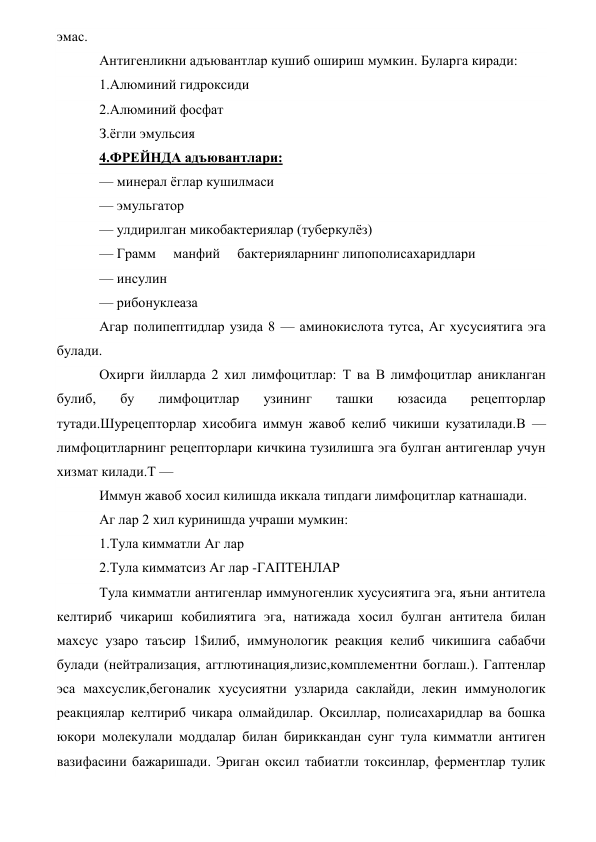 эмас. 
Антигенликни адъювантлар кушиб ошириш мумкин. Буларга киради: 
1.Алюминий гидроксиди 
2.Алюминий фосфат 
З.ёгли эмульсия 
4.ФРЕЙНДА адъювантлари: 
— минерал ёглар кушилмаси 
— эмульгатор 
— улдирилган микобактериялар (туберкулёз) 
— Грамм     манфий     бактерияларнинг липополисахаридлари 
— инсулин 
— рибонуклеаза 
Агар полипептидлар узида 8 — аминокислота тутса, Аг хусусиятига эга 
булади. 
Охирги йилларда 2 хил лимфоцитлар: Т ва В лимфоцитлар аникланган 
булиб, 
бу 
лимфоцитлар 
узининг 
ташки 
юзасида 
рецепторлар 
тутади.Шурецепторлар хисобига иммун жавоб келиб чикиши кузатилади.В — 
лимфоцитларнинг рецепторлари кичкина тузилишга эга булган антигенлар учун 
хизмат килади.Т — 
Иммун жавоб хосил килишда иккала типдаги лимфоцитлар катнашади. 
Аг лар 2 хил куринишда учраши мумкин: 
1.Тула кимматли Аг лар 
2.Тула кимматсиз Аг лар -ГАПТЕНЛАР 
Тула кимматли антигенлар иммуногенлик хусусиятига эга, яъни антитела 
келтириб чикариш кобилиятига эга, натижада хосил булган антитела билан 
махсус узаро таъсир 1$илиб, иммунологик реакция келиб чикишига сабабчи 
булади (нейтрализация, агглютинация,лизис,комплементни боглаш.). Гаптенлар 
эса махсуслик,бегоналик хусусиятни узларида саклайди, лекин иммунологик 
реакциялар келтириб чикара олмайдилар. Оксиллар, полисахаридлар ва бошка 
юкори молекулали моддалар билан бириккандан сунг тула кимматли антиген 
вазифасини бажаришади. Эриган оксил табиатли токсинлар, ферментлар тулик 
