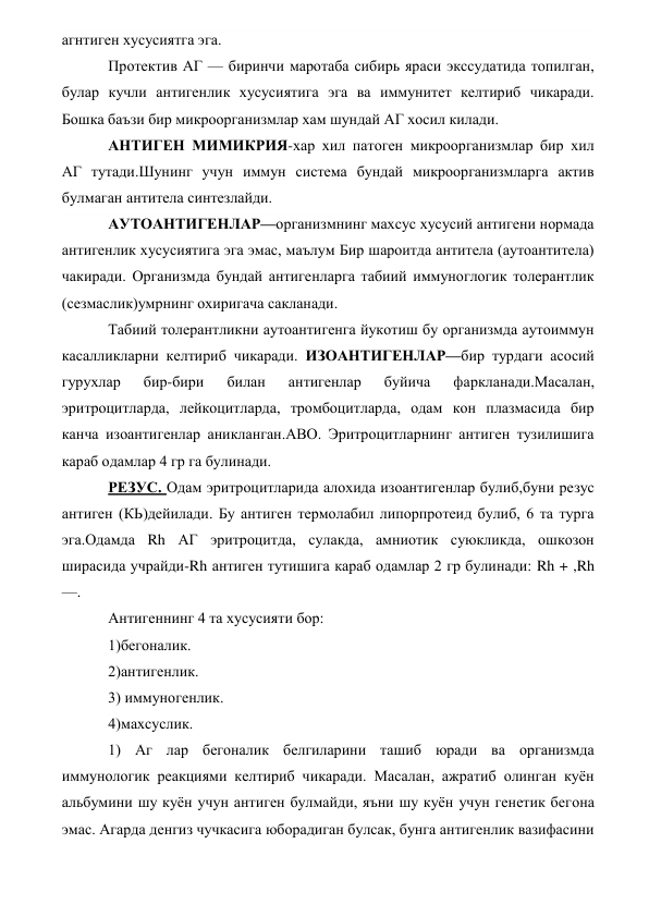 агнтиген хусусиятга эга. 
Протектив АГ — биринчи маротаба сибирь яраси экссудатида топилган, 
булар кучли антигенлик хусусиятига эга ва иммунитет келтириб чикаради. 
Бошка баъзи бир микроорганизмлар хам шундай АГ хосил килади. 
АНТИГЕН МИМИКРИЯ-хар хил патоген микроорганизмлар бир хил 
АГ тутади.Шунинг учун иммун система бундай микроорганизмларга актив 
булмаган антитела синтезлайди. 
АУТОАНТИГЕНЛАР—организмнинг махсус хусусий антигени нормада 
антигенлик хусусиятига эга эмас, маълум Бир шароитда антитела (аутоантитела) 
чакиради. Организмда бундай антигенларга табиий иммуноглогик толерантлик 
(сезмаслик)умрнинг охиригача сакланади. 
Табиий толерантликни аутоантигенга йукотиш бу организмда аутоиммун 
касалликларни келтириб чикаради. ИЗОАНТИГЕНЛАР—бир турдаги асосий 
гурухлар 
бир-бири 
билан 
антигенлар 
буйича 
фаркланади.Масалан, 
эритроцитларда, лейкоцитларда, тромбоцитларда, одам кон плазмасида бир 
канча изоантигенлар аникланган.АВО. Эритроцитларнинг антиген тузилишига 
караб одамлар 4 гр га булинади. 
РЕЗУС. Одам эритроцитларида алохида изоантигенлар булиб,буни резус 
антиген (КЬ)дейилади. Бу антиген термолабил липорпротеид булиб, 6 та турга 
эга.Одамда Rh АГ эритроцитда, сулакда, амниотик суюкликда, ошкозон 
ширасида учрайди-Rh антиген тутишига караб одамлар 2 гр булинади: Rh + ,Rh 
—. 
Антигеннинг 4 та хусусияти бор: 
1)бегоналик. 
2)антигенлик. 
3) иммуногенлик. 
4)махсуслик. 
1) Аг лар бегоналик белгиларини ташиб юради ва организмда 
иммунологик реакциями келтириб чикаради. Масалан, ажратиб олинган куён 
альбумини шу куён учун антиген булмайди, яъни шу куён учун генетик бегона 
эмас. Агарда денгиз чучкасига юборадиган булсак, бунга антигенлик вазифасини 
