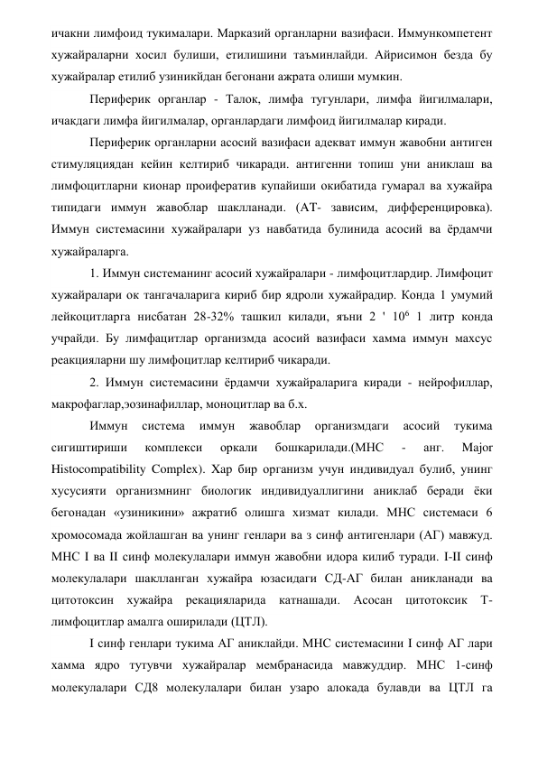 ичакни лимфоид тукималари. Марказий органларни вазифаси. Иммункомпетент 
хужайраларни хосил булиши, етилишини таъминлайди. Айрисимон безда бу 
хужайралар етилиб узиникйдан бегонани ажрата олиши мумкин. 
Периферик органлар - Талок, лимфа тугунлари, лимфа йигилмалари, 
ичакдаги лимфа йигилмалар, органлардаги лимфоид йигилмалар киради. 
Периферик органларни асосий вазифаси адекват иммун жавобни антиген 
стимуляциядан кейин келтириб чикаради. антигенни топиш уни аниклаш ва 
лимфоцитларни кионар проифератив купайиши окибатида гумарал ва хужайра 
типидаги иммун жавоблар шаклланади. (AT- зависим, дифференцировка). 
Иммун системасини хужайралари уз навбатида булинида асосий ва ёрдамчи 
хужайраларга. 
1. Иммун системанинг асосий хужайралари - лимфоцитлардир. Лимфоцит 
хужайралари ок тангачаларига кириб бир ядроли хужайрадир. Конда 1 умумий 
лейкоцитларга нисбатан 28-32% ташкил килади, яъни 2 ' 106 1 литр конда 
учрайди. Бу лимфацитлар организмда асосий вазифаси хамма иммун махсус 
реакцияларни шу лимфоцитлар келтириб чикаради.  
2. Иммун системасини ёрдамчи хужайраларига киради - нейрофиллар,   
макрофаглар,эозинафиллар, моноцитлар ва б.х. 
Иммун 
система 
иммун 
жавоблар 
организмдаги 
асосий 
тукима 
сигиштириши 
комплекси 
оркали 
бошкарилади.(МНС 
- 
анг. 
Major 
Histocompatibility Complex). Xap бир организм учун индивидуал булиб, унинг 
хусусияти организмнинг биологик индивидуаллигини аниклаб беради ёки 
бегонадан «узиникини» ажратиб олишга хизмат килади. МНС системаси 6 
хромосомада жойлашган ва унинг генлари ва з синф антигенлари (АГ) мавжуд. 
МНС I ва II синф молекулалари иммун жавобни идора килиб туради. I-II синф 
молекулалари шаклланган хужайра юзасидаги СД-АГ билан аникланади ва 
цитотоксин хужайра рекацияларида катнашади. Асосан цитотоксик Т-
лимфоцитлар амалга оширилади (ЦТЛ). 
I синф генлари тукима АГ аниклайди. МНС системасини I синф АГ лари 
хамма ядро тутувчи хужайралар мембранасида мавжуддир. МНС 1-синф 
молекулалари СД8 молекулалари билан узаро алокада булавди ва ЦТЛ га 

