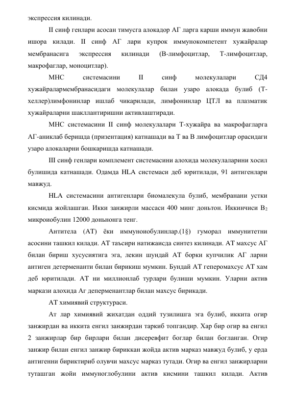 экспрессия килинади. 
II синф генлари асосан тимусга алокадор АГ ларга карши иммун жавобни 
ишора килади. II синф АГ лари купрок иммунокомпетент хужайралар 
мембранасига  экспрессия  килинади  (В-лимфоцитлар,  Т-лимфоцитлар, 
макрофаглар, моноцитлар). 
МНС 
системасини 
II 
синф 
молекулалари 
СД4 
хужайралармембранасидаги молекулалар билан узаро алокада булиб (Т-
хеллер)лимфонинлар ишлаб чикарилади, лимфонинлар ЦТЛ ва плазматик 
хужайраларни шакллантиришни активлаштиради. 
МНС системасини II синф молекулалари Т-хужайра ва макрофагларга 
АГ-аниклаб беришда (призентация) катнашади ва Т ва В лимфоцитлар орасидаги 
узаро алокаларни бошкаришда катнашади. 
III синф генлари комплемент системасини алохида молекулаларини хосил 
булишида катнашади. Одамда HLA системаси деб юритилади, 91 антигенлари 
мавжуд. 
HLA системасини антигенлари биомалекула булиб, мембранани устки 
кисмида жойлашган. Икки занжирли массаси 400 минг доньтон. Иккинчиси В2 
микроиобулин 12000 доньнонга тенг. 
Антитела (AT) ёки иммуноиобулинлар.(1§) гуморал иммунитетни 
асосини ташкил килади. AT таъсири натижаисда синтез килинади. AT махсус АГ 
билан бириш хусусиятига эга, лекин шундай AT борки купчилик АГ ларни 
антиген детерменанти билан бирикиш мумкин. Бундай AT геперомахсус AT хам 
деб юритилади. AT ни миллионлаб турлари булиши мумкин. Уларни актив 
маркази алохида Аг деперменантлар билан махсус бирикади. 
AT химиявий структураси. 
Ат лар химиявий жихатдан оддий тузилишга эга булиб, иккита огир 
занжирдан ва иккита енгил занжирдан таркиб топгандир. Хар бир огир ва енгил 
2 занжирлар бир бирлари билан дисеревфит боглар билан богланган. Огир 
занжир билан енгил занжир бириккан жойда актив марказ мавжуд булиб, у ерда 
антигенни бириктириб олувчи махсус марказ тутади. Огир ва енгил занжирларни 
туташган жойи иммуноглобулини актив кисмини ташкил килади. Актив 
