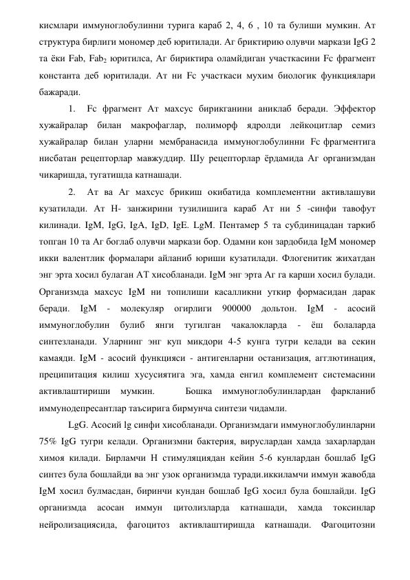 кисмлари иммуноглобулинни турига караб 2, 4, 6 , 10 та булиши мумкин. Ат 
структура бирлиги мономер деб юритилади. Аг бриктирию олувчи маркази IgG 2 
та ёки Fab, Fab2 юритилса, Аг бириктира оламйдиган участкасини Fc фрагмент 
константа деб юритилади. Ат ни Fc участкаси мухим биологик функциялари 
бажаради. 
1.  Fc фрагмент Ат махсус бирикганини аниклаб беради. Эффектор 
хужайралар билан макрофаглар, полиморф ядролди лейкоцитлар семиз 
хужайралар  билан  уларни  мембранасида  иммуноглобулинни  Fc фрагментига 
нисбатан рецепторлар мавжуддир. Шу рецепторлар ёрдамида Аг организмдан 
чикаришда, тугатишда катнашади. 
2.  Ат ва Аг махсус брикиш окибатида комплементни активлашуви 
кузатилади. Ат Н- занжирини тузилишига караб Ат ни 5 -синфи тавофут 
килинади. IgM, IgG, IgA, IgD, IgE. LgM. Пентамер 5 та субдиницадан таркиб 
топган 10 та Аг боглаб олувчи маркази бор. Одамни кон зардобида IgM мономер 
икки валентлик формалари айланиб юриши кузатилади. Флогенитик жихатдан 
энг эрта хосил булаган АТ хисобланади. IgM энг эрта Аг га карши хосил булади. 
Организмда махсус IgM ни топилиши касалликни уткир формасидан дарак 
беради. 
IgM 
- 
молекуляр 
огирлиги 
900000 
дольтон. 
IgM 
- 
асосий 
иммуноглобулин 
булиб 
янги 
тугилган 
чакалокларда 
- 
ёш 
болаларда 
синтезланади. Уларнинг энг куп микдори 4-5 кунга тугри келади ва секин 
камаяди. IgM - асосий функцияси - антигенларни останизация, агглютинация, 
преципитация килиш хусусиятига эга, хамда енгил комплемент системасини 
активлаштириши мумкин. 
 
 
Бошка 
иммуноглобулинлардан фаркланиб 
иммунодепресантлар таъсирига бирмунча синтези чидамли. 
LgG. Асосий lg синфи хисобланади. Организмдаги иммуноглобулинларни 
75% IgG тугри келади. Организмни бактерия, вируслардан хамда захарлардан 
химоя килади. Бирламчи Н стимуляциядан кейин 5-6 кунлардан бошлаб IgG 
синтез була бошлайди ва энг узок организмда туради.иккиламчи иммун жавобда 
IgM хосил булмасдан, биринчи кундан бошлаб IgG хосил була бошлайди. IgG 
организмда 
асосан 
иммун 
цитолизларда 
катнашади, 
хамда 
токсинлар 
нейролизациясида, фагоцитоз активлаштиришда катнашади. Фагоцитозни 
