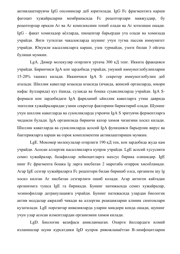 активлаштирувчи IgG опсонинлар деб юритилади. IgG Fc фрагментига карши 
фагоцит хужайраларни мембранасида 
Fc рецепторлари мавжуддир, бу 
рецепторлар оркали Ат ва Аг комплексини топиб олади ва Аг ютилиши ошади. 
IgG - факат хомиладор аёлларда, пиоцентар барьердан ута олади ва хомилада 
учрайди. Янги тугилган чакалокларда шунинг учун тугма пассив иммунитет 
учрайди. Юкумли касалликларга карши, узок турмайди, узоги билан 3 ойгача 
булиши мумкин. 
LgA. Димер молекуляр огирлиги уртача 300 кД тенг. Иккита фракцияси 
учрайди. Биринчиси IgA кон зардобида учрайди, умумий иммуноглобулинларни 
15-20% ташкил килади. Иккинчиси IgA S- секретер иммуноглобулин деб 
аталади. Шиллик каватлар юзасида юзасида (ичакда, жинсий органларда, юкори 
нафас йулларида) куз ёшида, сулакда ва бошка суьвкликларда учрайди. IgA S- 
формаси кон зардобидаги IgA фаркланиб ьйиллик каватларга утиш даврида 
эпителия хужайраларидан узини секретор факторини бириктириб олади. Шунинг 
учун шиллик каватларда ва суюкликларда учровчи IgA S эритувчи ферментларга 
чидамли булади. IgA организмда биринчи катор химоя чизигини хосил килади. 
Шиллик каватларда ва суюкликларда асосий IgA функцияси барьерлик вирус ва 
бактерияларга карши ва озрок комплементни активлаштириши мумкин. 
LgE. Мокомер молекулалар огирлиги 190 кД тен, кон зардобида жуда кам 
учрайди. Асосан аллергик касалликларга купрок учрайди. LgE асосий хусусияти 
семиз хужайралар, базафиллар лейкоцитларга махсус бирика олишидир. IgE 
нинг Fc фрагмента бошка lg ларга нисбатан 2 маротаба огиррок хисобланади. 
Агар IgE сезгир хужайраларга Fc рецептори билан бирикиб олса, организм шу lg 
хосил килган Аг нисбатан сезгирлиги ошиб колади. Агар антиген кайтадан 
организмга тушса IgE га бирикади. Бунинг натижасида семиз хужайралар, 
эозинофиллар дегранулацияга учрайди. Бунинг натижасида улардан биологик 
актив моддалар ажралиб чикади ва аллергик реакцияларни клиник симтомлари 
кузатилади. LgE порозитар инвазияларда уларни микдори конда ошади, шунинг 
учун улар асосан илментлардан организмни химоя килади. 
LgD. Биологик вазифаси аникланмаган. Охирги йиллардаги илмий 
изланишлар шуни курсатдики IgD купрок ривожланаётган В-лимфоцитларни 

