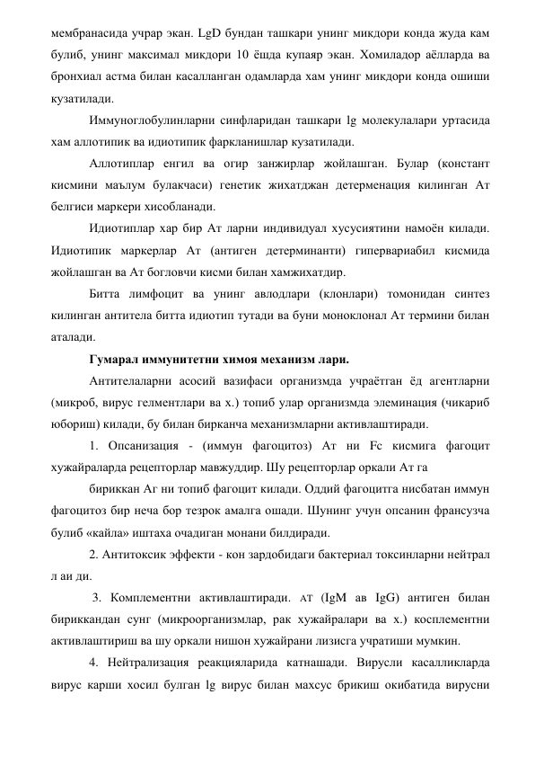 мембранасида учрар экан. LgD бундан ташкари унинг микдори конда жуда кам 
булиб, унинг максимал микдори 10 ёшда купаяр экан. Хомиладор аёлларда ва 
бронхиал астма билан касалланган одамларда хам унинг микдори конда ошиши 
кузатилади. 
Иммуноглобулинларни синфларидан ташкари lg молекулалари уртасида 
хам аллотипик ва идиотипик фаркланишлар кузатилади. 
Аллотиплар енгил ва огир занжирлар жойлашган. Булар (констант 
кисмини маълум булакчаси) генетик жихатджан детерменация килинган Ат 
белгиси маркери хисобланади. 
Идиотиплар хар бир Ат ларни индивидуал хусусиятини намоён килади. 
Идиотипик маркерлар Ат (антиген детерминанти) гипервариабил кисмида 
жойлашган ва Ат богловчи кисми билан хамжихатдир. 
Битта лимфоцит ва унинг авлодлари (клонлари) томонидан синтез 
килинган антитела битта идиотип тутади ва буни моноклонал Ат термини билан 
аталади. 
Гумарал иммунитетни химоя механизм лари. 
Антителаларни асосий вазифаси организмда учраётган ёд агентларни 
(микроб, вирус гелментлари ва х.) топиб улар организмда элеминация (чикариб 
юбориш) килади, бу билан бирканча механизмларни активлаштиради. 
1. Опсанизация - (иммун фагоцитоз) Ат ни Fc кисмига фагоцит 
хужайраларда рецепторлар мавжуддир. Шу рецепторлар оркали Ат га 
бириккан Аг ни топиб фагоцит килади. Оддий фагоцитга нисбатан иммун 
фагоцитоз бир неча бор тезрок амалга ошади. Шунинг учун опсанин франсузча 
булиб «кайла» иштаха очадиган монани билдиради.  
2. Антитоксик эффекти - кон зардобидаги бактериал токсинларни нейтрал 
л аи ди. 
 3. Комплементни активлаштиради. AT (IgM ав IgG) антиген билан 
бириккандан сунг (микроорганизмлар, рак хужайралари ва х.) косплементни 
активлаштириш ва шу оркали нишон хужайрани лизисга учратиши мумкин. 
4. Нейтрализация реакцияларида катнашади. Вирусли касалликларда 
вирус карши хосил булган lg вирус билан махсус брикиш окибатида вирусни 
