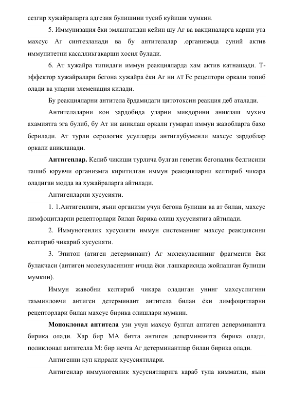 сезгир хужайраларга адгезия булишини тусиб куйиши мумкин. 
5. Иммунизация ёки эмлангандан кейин шу Аг ва вакциналарга карши ута 
махсус Аг синтезланади ва бу антителалар .организмда суний актив 
иммунитетни касалликгакарши хосил булади.   
6. Ат хужайра типидаги иммун реакцияларда хам актив катнашади. Т-
эффектор хужайралари бегона хужайра ёки Аг ни AT Fc рецептори оркали топиб 
олади ва уларни элеменация килади. 
Бу реакцияларни антитела ёрдамидаги цитотоксин реакция деб аталади. 
Антителаларни кон зардобида уларни микдорини аниклаш мухим 
ахамиятга эга булиб, бу Ат ни аниклаш оркали гумарал иммун жавобларга бахо 
берилади. Ат турли серологик усулларда антиглубуменли махсус зардоблар 
оркали аникланади.                 
Антигенлар. Келиб чикиши турлича булган генетик бегоналик белгисини 
ташиб юрувчи организмга киритилган иммун реакцияларни келтириб чикара 
оладиган модда ва хужайраларга айтилади. 
Антигенларни хусусияти.       
1. 1.Антигенлиги, яъни организм учун бегона булиши ва ат билан, махсус 
лимфоцитларни рецепторлари билан бирика олиш хусусиятига айтилади. 
2. Иммуногенлик хусусияти иммун системанинг махсус реакциясини 
келтириб чикариб хусусияти. 
3. Эпитоп (атиген детерминант) Аг молекуласининг фрагменти ёки 
булакчаси (антиген молекуласининг ичида ёки .ташкарисида жойлашган булиши 
мумкин). 
Иммун жавобни келтириб чикара оладиган унинг махсуслигини 
таъминловчи антиген детерминант антитела билан ёки лимфоцитларни 
рецепторлари билан махсус бирика олишлари мумкин. 
Моноклонал антитела узи учун махсус булган антиген деперминантга 
бирика олади. Хар бир МА битта антиген деперминантга бирика олади, 
поликлонал антителла М: бир нечта Аг детерминантлар билан бирика олади. 
Антигенни куп киррали хусусиятилари. 
Антигенлар иммуногенлик хусусиятларига караб тула кимматли, яъни 
