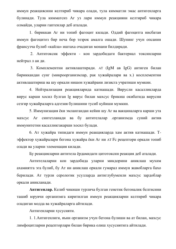 иммун реакциясини келтириб чикара олади, тула кимматли эмас антигенларга 
булинади. Тула кимматсиз Аг уз лари иммун реакцияни келтириб чикара 
олмайди, уларни гаптенлар деб аталади. 
1. бириккан Аг ни топиб фагоцит килади. Оддий фагоцитга нисбатан 
иммун фагоцитоз бир неча бор тезрок амалга ошади. Шунинг учун опсанин 
франсузча булиб «кайла» иштаха очадиган монани билдиради. 
 2. Антитоксик эффекти - кон зардобидаги бактериал токсинларни 
нейтрал л аи ди. 
 3. Комплементни активлаштиради. AT (IgM ав IgG) антиген билан 
бириккандан сунг (микроорганизмлар, рак хужайралари ва х.) косплементни 
активлаштириш ва шу оркали нишон хужайрани лизисга учратиши мумкин. 
4. Нейтрализация реакцияларида катнашади. Вирусли касалликларда 
вирус карши хосил булган lg вирус билан махсус брикиш окибатида вирусни 
сезгир хужайраларга адгезия булишини тусиб куйиши мумкин. 
5. Иммунизация ёки эмлангандан кейин шу Аг ва вакциналарга карши ута 
махсус Аг синтезланади ва бу антителалар .организмда суний актив 
иммунитетни касалликгакарши хосил булади.   
6. Ат хужайра типидаги иммун реакцияларда хам актив катнашади. Т-
эффектор хужайралари бегона хужайра ёки Аг ни AT Fc рецептори оркали топиб 
олади ва уларни элеменация килади. 
Бу реакцияларни антитела ёрдамидаги цитотоксин реакция деб аталади. 
Антителаларни кон зардобида уларни микдорини аниклаш мухим 
ахамиятга эга булиб, бу Ат ни аниклаш оркали гумарал иммун жавобларга бахо 
берилади. Ат турли серологик усулларда антиглубуменли махсус зардоблар 
оркали аникланади.                 
Антигенлар. Келиб чикиши турлича булган генетик бегоналик белгисини 
ташиб юрувчи организмга киритилган иммун реакцияларни келтириб чикара 
оладиган модда ва хужайраларга айтилади. 
Антигенларни хусусияти.       
1. 1.Антигенлиги, яъни организм учун бегона булиши ва ат билан, махсус 
лимфоцитларни рецепторлари билан бирика олиш хусусиятига айтилади. 
