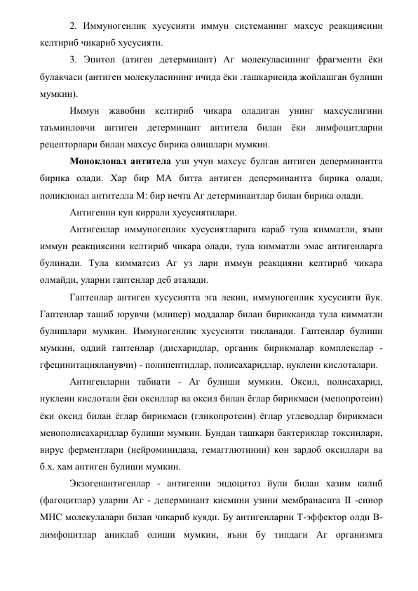 2. Иммуногенлик хусусияти иммун системанинг махсус реакциясини 
келтириб чикариб хусусияти. 
3. Эпитоп (атиген детерминант) Аг молекуласининг фрагменти ёки 
булакчаси (антиген молекуласининг ичида ёки .ташкарисида жойлашган булиши 
мумкин). 
Иммун жавобни келтириб чикара оладиган унинг махсуслигини 
таъминловчи антиген детерминант антитела билан ёки лимфоцитларни 
рецепторлари билан махсус бирика олишлари мумкин. 
Моноклонал антитела узи учун махсус булган антиген деперминантга 
бирика олади. Хар бир МА битта антиген деперминантга бирика олади, 
поликлонал антителла М: бир нечта Аг детерминантлар билан бирика олади. 
Антигенни куп киррали хусусиятилари. 
Антигенлар иммуногенлик хусусиятларига караб тула кимматли, яъни 
иммун реакциясини келтириб чикара олади, тула кимматли эмас антигенларга 
булинади. Тула кимматсиз Аг уз лари иммун реакцияни келтириб чикара 
олмайди, уларни гаптенлар деб аталади. 
Гаптенлар антиген хусусиятга эга лекин, иммуногенлик хусусияти йук. 
Гаптенлар ташиб юрувчи (млипер) моддалар билан бирикканда тула кимматли 
булишлари мумкин. Иммуногенлик хусусияти тикланади. Гаптенлар булиши 
мумкин, оддий гаптенлар (дисхаридлар, органик бирикмалар комплекслар -
гфецинитацияланувчи) - полипептидлар, полисахаридлар, нуклеин кислоталари. 
Антигенларни табиати - Аг булиши мумкин. Оксил, полисахарид, 
нуклеин кислотали ёки оксиллар ва оксил билан ёглар бирикмаси (мепопротеин) 
ёки оксид билан ёглар бирикмаси (гликопротеин) ёглар углеводлар бирикмаси 
менополисахаридлар булиши мумкин. Бундан ташкари бактериялар токсинлари, 
вирус ферментлари (нейроминидаза, гемагглютинин) кон зардоб оксиллари ва 
б.х. хам антиген булиши мумкин. 
Экзогенантигенлар - антигенни эндоцитоз йули билан хазим килиб 
(фагоцитлар) уларни Аг - деперминант кисмини узини мембранасига II -синор 
МНС молекулалари билан чикариб куяди. Бу антигенларни Т-эффектор олди В-
лимфоцитлар аниклаб олиши мумкин, яъни бу типдаги Аг организмга 
