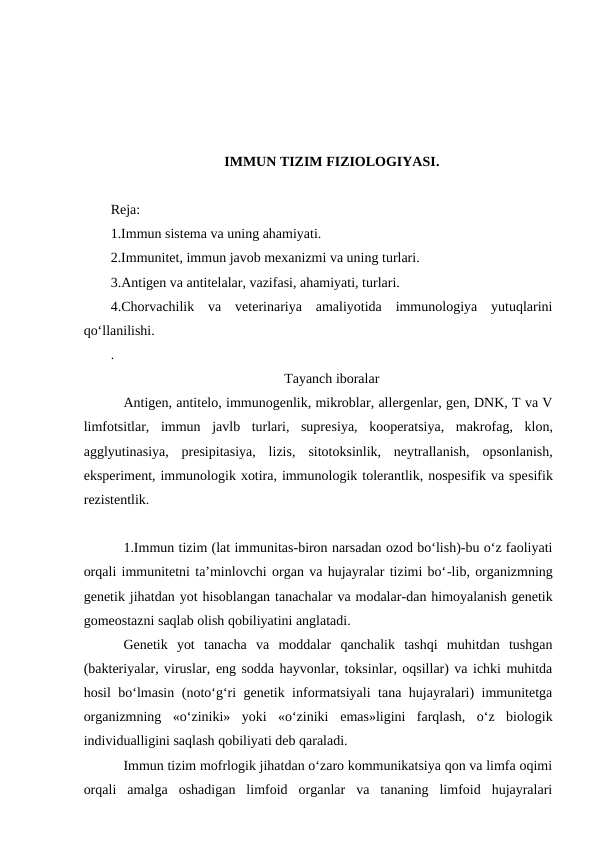 IMMUN TIZIM FIZIOLOGIYASI.
Reja:
1.Immun sistema va uning ahamiyati.
2.Immunitet, immun javob mexanizmi va uning turlari.
3.Antigen va antitelalar, vazifasi, ahamiyati, turlari.
4.Chorvachilik  va  veterinariya  amaliyotida  immunologiya  yutuqlarini
qo‘llanilishi.
.
Tayanch iboralar
Antigen, antitelo, immunogenlik, mikroblar, allergenlar, gen, DNK, T va V
limfotsitlar,  immun  javlb  turlari,  supresiya,  kooperatsiya,  makrofag,  klon,
agglyutinasiya,  presipitasiya,  lizis,  sitotoksinlik,  neytrallanish,  opsonlanish,
eksperiment, immunologik xotira, immunologik tolerantlik, nospesifik va spesifik
rezistentlik.
1.Immun tizim (lat immunitas-biron narsadan ozod bo‘lish)-bu o‘z faoliyati
orqali immunitetni ta’minlovchi organ va hujayralar tizimi bo‘-lib, organizmning
genetik jihatdan yot hisoblangan tanachalar va modalar-dan himoyalanish genetik
gomeostazni saqlab olish qobiliyatini anglatadi.
Genetik  yot  tanacha  va  moddalar  qanchalik  tashqi  muhitdan  tushgan
(bakteriyalar, viruslar, eng sodda hayvonlar, toksinlar, oqsillar) va ichki muhitda
hosil bo‘lmasin (noto‘g‘ri genetik informatsiyali tana hujayralari) immunitetga
organizmning  «o‘ziniki»  yoki  «o‘ziniki  emas»ligini  farqlash,  o‘z  biologik
individualligini saqlash qobiliyati deb qaraladi.
Immun tizim mofrlogik jihatdan o‘zaro kommunikatsiya qon va limfa oqimi
orqali  amalga  oshadigan  limfoid  organlar  va  tananing  limfoid  hujayralari
