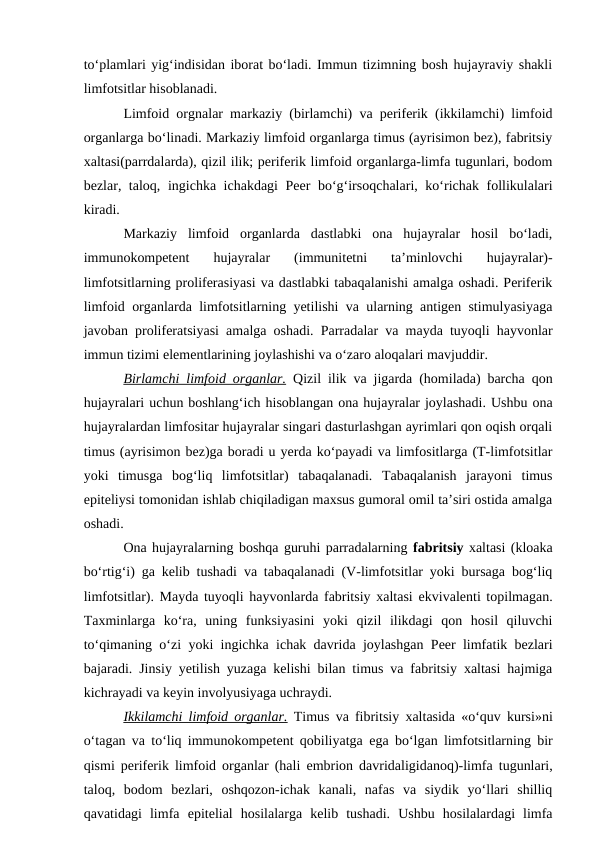 to‘plamlari yig‘indisidan iborat bo‘ladi. Immun tizimning bosh hujayraviy shakli
limfotsitlar hisoblanadi.
Limfoid orgnalar markaziy (birlamchi) va periferik (ikkilamchi) limfoid
organlarga bo‘linadi. Markaziy limfoid organlarga timus (ayrisimon bez), fabritsiy
xaltasi(parrdalarda), qizil ilik; periferik limfoid organlarga-limfa tugunlari, bodom
bezlar, taloq, ingichka ichakdagi  Peer bo‘g‘irsoqchalari, ko‘richak follikulalari
kiradi.
Markaziy  limfoid  organlarda  dastlabki  ona  hujayralar  hosil  bo‘ladi,
immunokompetent  hujayralar  (immunitetni  ta’minlovchi  hujayralar)-
limfotsitlarning proliferasiyasi va dastlabki tabaqalanishi amalga oshadi. Periferik
limfoid organlarda limfotsitlarning yetilishi va ularning antigen stimulyasiyaga
javoban proliferatsiyasi amalga oshadi. Parradalar va mayda tuyoqli hayvonlar
immun tizimi elementlarining joylashishi va o‘zaro aloqalari mavjuddir.
Birlamchi limfoid organlar. Qizil ilik va jigarda (homilada) barcha qon
hujayralari uchun boshlang‘ich hisoblangan ona hujayralar joylashadi. Ushbu ona
hujayralardan limfositar hujayralar singari dasturlashgan ayrimlari qon oqish orqali
timus (ayrisimon bez)ga boradi u yerda ko‘payadi va limfositlarga (T-limfotsitlar
yoki  timusga  bog‘liq  limfotsitlar)  tabaqalanadi.  Tabaqalanish  jarayoni  timus
epiteliysi tomonidan ishlab chiqiladigan maxsus gumoral omil ta’siri ostida amalga
oshadi.
Ona hujayralarning boshqa guruhi parradalarning fabritsiy xaltasi (kloaka
bo‘rtig‘i) ga kelib tushadi va tabaqalanadi (V-limfotsitlar yoki bursaga bog‘liq
limfotsitlar). Mayda tuyoqli hayvonlarda fabritsiy xaltasi  ekvivalenti topilmagan.
Taxminlarga  ko‘ra,  uning  funksiyasini  yoki  qizil  ilikdagi  qon  hosil  qiluvchi
to‘qimaning o‘zi yoki ingichka ichak davrida joylashgan Peer limfatik bezlari
bajaradi. Jinsiy yetilish yuzaga kelishi bilan timus va fabritsiy xaltasi hajmiga
kichrayadi va keyin involyusiyaga uchraydi.
Ikkilamchi limfoid organlar. Timus va fibritsiy xaltasida «o‘quv kursi»ni
o‘tagan va to‘liq immunokompetent qobiliyatga  ega bo‘lgan limfotsitlarning bir
qismi periferik limfoid organlar (hali  embrion davridaligidanoq)-limfa tugunlari,
taloq,  bodom  bezlari,  oshqozon-ichak  kanali,  nafas  va  siydik  yo‘llari  shilliq
qavatidagi  limfa  epitelial  hosilalarga  kelib  tushadi.  Ushbu  hosilalardagi  limfa

