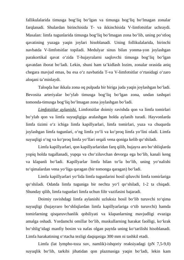 fallikulalarida  timusga  bog‘liq  bo‘lgan  va  timusga  bog‘liq  bo‘lmagan  zonalar
farqlanadi.  Shulardan  birinchisida  T-  va  ikkinchisida  V-limfotsitlar  uchraydi.
Masalan: limfa tugunlarida timusga bog‘liq bo‘lmagan zona bo‘lib, uning po‘stloq
qavatining  yuzaga  yaqin  joylari  hisoblanadi.  Uning  follikulalarida,  birinchi
navbatda  V-limfotsitlar  topiladi.  Medulyar  sinus  bilan  yonma-yon  joylashgan
parakortikal  qavat  o‘zida  T-hujayralarni  saqlovchi  timusga  bog‘liq  bo‘lgan
qavatdan iborat bo‘ladi. Lekin, shuni ham ta’kidlash lozim, zonalar orasida aniq
chegara mavjud emas, bu esa o‘z navbatida T-va V-limfotsitlar o‘rtasidagi o‘zaro
aloqani ta’minlaydi.
Taloqda har ikkala zona oq pulpada bir biriga juda yaqin joylashgan bo‘ladi.
Bevosita  arteriyalar  bo‘ylab  timusga  bog‘liq  bo‘lgan  zona,  undan  tashqari
tomonda-timusga bog‘liq bo‘lmagan zona joylashgan bo‘ladi.
Limfotsitlar aylanishi. Limfotsitlar doimiy ravishda qon va limfa tomirlari
bo‘ylab qon va limfa suyuqligiga aralashgan holda aylanib turadi. Hayvonlarda
limfa  tizimi  o‘z  ichiga  limfa  kapillyarlari,  limfa  tomirlari,  yuza  va  chuqurda
joylashgan limfa tugunlari, o‘ng limfa yo‘li va ko‘proq limfa yo‘lini oladi. Limfa
suyuqligi o‘ng va ko‘proq limfa yo‘llari orqali vena qoniga kelib qo‘shiladi.
Limfa kapillyarlari, qon kapillyarlaridan farq qilib, hujayra aro bo‘shliqlarda
yopiq holda tugallanadi, yupqa va cho‘ziluvchan devorga ega bo‘lib, kanali keng
va  klapanli  bo‘ladi.  Kapillyarlar  limfa  bilan  to‘la  bo‘lib,  uning  yo‘nalishi
to‘qimalardan vena yo‘liga qaragan (bir tomonga qaragan) bo‘ladi.
Limfa kapillyarlari yo‘lida limfa tugunlarini hosil qiluvchi limfa tomirlariga
qo‘shiladi.  Odatda  limfa  tuguniga  bir  nechta  yo‘l  qo‘shiladi,  1-2  ta  chiqadi.
Shunday qilib, limfa tugunlari limfa uchun filtr vazifasini bajaradi.
Doimiy ravishdagi limfa aylanishi uzluksiz hosil bo‘lib turuvchi to‘qima
suyuqligi (hujayraro bo‘shliqlardan limfa kapillyarlariga o‘tib turuvchi) hamda
tomirlarning  qisqaruvchanlik  qobiliyati  va  klapanlarning  mavjudligi  evaziga
amalga oshadi. Yordamchi omillar bo‘lib, muskullarning harakat faolligi, ko‘krak
bo‘shlig‘idagi manfiy bosim va nafas olgan paytda uning ko‘tarilishi hisoblanadi.
Limfa harakatining o‘rtacha tezligi daqiqasiga 300 mm ni tashkil etadi.
Limfa (lat lympho-toza suv, namlik)-ishqoriy reaksiyadagi  (pN 7,5-9,0)
suyuqlik  bo‘lib,  tarkibi  jihatidan  qon  plazmasiga  yaqin  bo‘ladi,  lekin  kam
