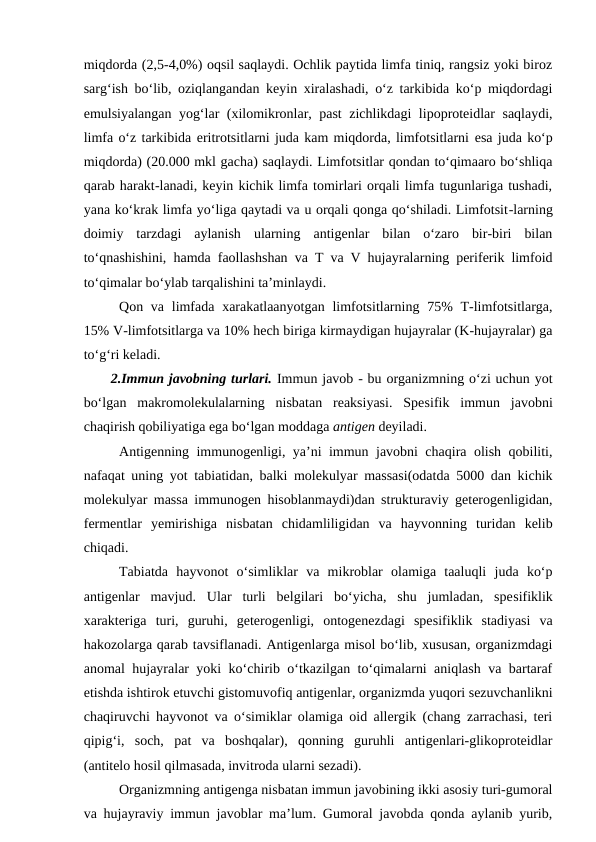 miqdorda (2,5-4,0%) oqsil saqlaydi. Ochlik paytida limfa tiniq, rangsiz yoki biroz
sarg‘ish bo‘lib, oziqlangandan keyin xiralashadi, o‘z tarkibida ko‘p miqdordagi
emulsiyalangan yog‘lar (xilomikronlar, past zichlikdagi lipoproteidlar saqlaydi,
limfa o‘z tarkibida eritrotsitlarni juda kam miqdorda, limfotsitlarni esa juda ko‘p
miqdorda) (20.000 mkl gacha) saqlaydi. Limfotsitlar qondan to‘qimaaro bo‘shliqa
qarab harakt-lanadi, keyin kichik limfa tomirlari orqali limfa tugunlariga tushadi,
yana ko‘krak limfa yo‘liga qaytadi va u orqali qonga qo‘shiladi. Limfotsit-larning
doimiy  tarzdagi  aylanish  ularning  antigenlar  bilan  o‘zaro  bir-biri  bilan
to‘qnashishini, hamda faollashshan va T va V hujayralarning periferik limfoid
to‘qimalar bo‘ylab tarqalishini ta’minlaydi.
Qon va limfada  xarakatlaanyotgan  limfotsitlarning 75%  T-limfotsitlarga,
15% V-limfotsitlarga va 10% hech biriga kirmaydigan hujayralar (K-hujayralar) ga
to‘g‘ri keladi.
2.Immun javobning turlari. Immun javob - bu organizmning o‘zi uchun yot
bo‘lgan  makromolekulalarning  nisbatan  reaksiyasi.  Spesifik  immun  javobni
chaqirish qobiliyatiga ega bo‘lgan moddaga antigen deyiladi.
Antigenning immunogenligi, ya’ni immun javobni chaqira olish qobiliti,
nafaqat uning yot tabiatidan, balki molekulyar massasi(odatda 5000 dan kichik
molekulyar massa immunogen hisoblanmaydi)dan strukturaviy geterogenligidan,
fermentlar  yemirishiga  nisbatan  chidamliligidan  va  hayvonning  turidan  kelib
chiqadi.
Tabiatda  hayvonot  o‘simliklar  va  mikroblar  olamiga  taaluqli  juda  ko‘p
antigenlar  mavjud.  Ular  turli  belgilari  bo‘yicha,  shu  jumladan,  spesifiklik
xarakteriga  turi,  guruhi,  geterogenligi,  ontogenezdagi  spesifiklik  stadiyasi  va
hakozolarga qarab tavsiflanadi. Antigenlarga misol bo‘lib, xususan, organizmdagi
anomal hujayralar yoki ko‘chirib o‘tkazilgan to‘qimalarni aniqlash va bartaraf
etishda ishtirok etuvchi gistomuvofiq antigenlar, organizmda yuqori sezuvchanlikni
chaqiruvchi hayvonot va o‘simiklar olamiga oid allergik (chang zarrachasi, teri
qipig‘i,  soch,  pat  va  boshqalar),  qonning  guruhli  antigenlari-glikoproteidlar
(antitelo hosil qilmasada, invitroda ularni sezadi).
Organizmning antigenga nisbatan immun javobining ikki asosiy turi-gumoral
va hujayraviy immun javoblar ma’lum. Gumoral javobda qonda aylanib yurib,

