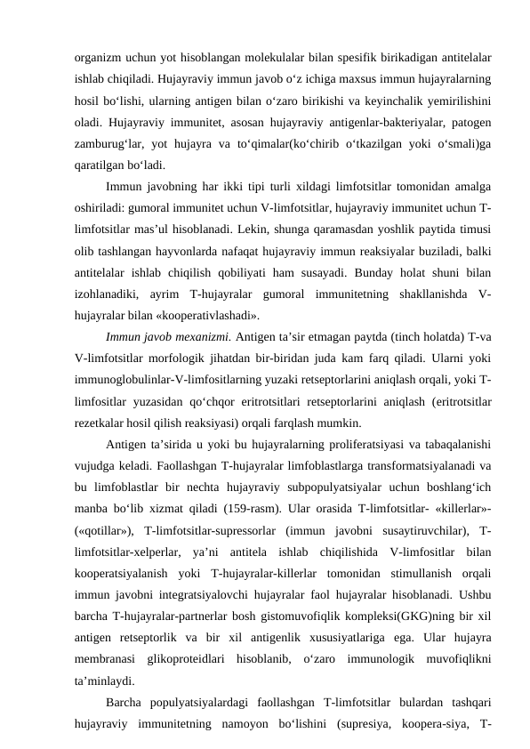 organizm uchun yot hisoblangan molekulalar bilan spesifik birikadigan antitelalar
ishlab chiqiladi. Hujayraviy immun javob o‘z ichiga maxsus immun hujayralarning
hosil bo‘lishi, ularning antigen bilan o‘zaro birikishi va keyinchalik yemirilishini
oladi. Hujayraviy immunitet, asosan hujayraviy antigenlar-bakteriyalar, patogen
zamburug‘lar, yot  hujayra  va  to‘qimalar(ko‘chirib o‘tkazilgan  yoki  o‘smali)ga
qaratilgan bo‘ladi.
Immun javobning har ikki tipi turli xildagi limfotsitlar tomonidan amalga
oshiriladi: gumoral immunitet uchun V-limfotsitlar, hujayraviy immunitet uchun T-
limfotsitlar mas’ul hisoblanadi. Lekin, shunga qaramasdan yoshlik paytida timusi
olib tashlangan hayvonlarda nafaqat hujayraviy immun reaksiyalar buziladi, balki
antitelalar  ishlab  chiqilish  qobiliyati  ham  susayadi.  Bunday  holat  shuni  bilan
izohlanadiki,  ayrim  T-hujayralar  gumoral  immunitetning  shakllanishda  V-
hujayralar bilan «kooperativlashadi».
Immun javob mexanizmi. Antigen ta’sir etmagan paytda (tinch holatda) T-va
V-limfotsitlar morfologik jihatdan bir-biridan juda kam farq qiladi. Ularni yoki
immunoglobulinlar-V-limfositlarning yuzaki retseptorlarini aniqlash orqali, yoki T-
limfositlar  yuzasidan  qo‘chqor  eritrotsitlari  retseptorlarini  aniqlash  (eritrotsitlar
rezetkalar hosil qilish reaksiyasi) orqali farqlash mumkin.
Antigen ta’sirida u yoki bu hujayralarning proliferatsiyasi va tabaqalanishi
vujudga keladi. Faollashgan T-hujayralar limfoblastlarga transformatsiyalanadi va
bu  limfoblastlar  bir  nechta  hujayraviy  subpopulyatsiyalar  uchun  boshlang‘ich
manba bo‘lib xizmat qiladi (159-rasm). Ular orasida T-limfotsitlar- «killerlar»-
(«qotillar»),  T-limfotsitlar-supressorlar  (immun  javobni  susaytiruvchilar),  T-
limfotsitlar-xelperlar,  ya’ni  antitela  ishlab  chiqilishida  V-limfositlar  bilan
kooperatsiyalanish  yoki  T-hujayralar-killerlar  tomonidan  stimullanish  orqali
immun javobni integratsiyalovchi hujayralar faol hujayralar hisoblanadi. Ushbu
barcha T-hujayralar-partnerlar bosh gistomuvofiqlik kompleksi(GKG)ning bir xil
antigen  retseptorlik  va  bir  xil  antigenlik  xususiyatlariga  ega.  Ular  hujayra
membranasi  glikoproteidlari  hisoblanib,  o‘zaro  immunologik  muvofiqlikni
ta’minlaydi. 
Barcha  populyatsiyalardagi  faollashgan  T-limfotsitlar  bulardan  tashqari
hujayraviy  immunitetning  namoyon  bo‘lishini  (supresiya,  koopera-siya,  T-
