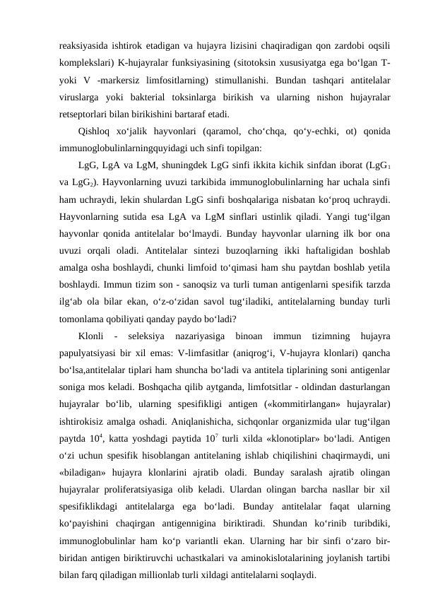 reaksiyasida ishtirok etadigan va hujayra lizisini chaqiradigan qon zardobi oqsili
komplekslari) K-hujayralar funksiyasining (sitotoksin xususiyatga ega bo‘lgan T-
yoki  V  -markersiz  limfositlarning)  stimullanishi.  Bundan  tashqari  antitelalar
viruslarga  yoki  bakterial  toksinlarga  birikish  va  ularning  nishon  hujayralar
retseptorlari bilan birikishini bartaraf etadi. 
Qishloq  xo‘jalik  hayvonlari  (qaramol,  cho‘chqa,  qo‘y-echki,  ot)  qonida
immunoglobulinlarningquyidagi uch sinfi topilgan:
LgG, LgA va LgM, shuningdek LgG sinfi ikkita kichik sinfdan iborat (LgG1
va LgG2). Hayvonlarning uvuzi tarkibida immunoglobulinlarning har uchala sinfi
ham uchraydi, lekin shulardan LgG sinfi boshqalariga nisbatan ko‘proq uchraydi.
Hayvonlarning sutida  esa LgA va LgM sinflari ustinlik qiladi. Yangi tug‘ilgan
hayvonlar qonida antitelalar bo‘lmaydi. Bunday hayvonlar ularning ilk bor ona
uvuzi  orqali  oladi.  Antitelalar  sintezi  buzoqlarning  ikki  haftaligidan  boshlab
amalga osha boshlaydi, chunki limfoid to‘qimasi ham shu paytdan boshlab yetila
boshlaydi. Immun tizim son - sanoqsiz va turli tuman antigenlarni spesifik tarzda
ilg‘ab ola bilar  ekan, o‘z-o‘zidan savol tug‘iladiki, antitelalarning bunday turli
tomonlama qobiliyati qanday paydo bo‘ladi?
Klonli  -  seleksiya  nazariyasiga  binoan  immun  tizimning  hujayra
papulyatsiyasi bir xil  emas: V-limfasitlar (aniqrog‘i, V-hujayra klonlari) qancha
bo‘lsa,antitelalar tiplari ham shuncha bo‘ladi va antitela tiplarining soni antigenlar
soniga mos keladi. Boshqacha qilib aytganda, limfotsitlar - oldindan dasturlangan
hujayralar  bo‘lib,  ularning  spesifikligi  antigen  («kommitirlangan»  hujayralar)
ishtirokisiz amalga oshadi. Aniqlanishicha, sichqonlar organizmida ular tug‘ilgan
paytda 104, katta yoshdagi paytida 107 turli xilda «klonotiplar» bo‘ladi. Antigen
o‘zi uchun spesifik hisoblangan antitelaning ishlab chiqilishini chaqirmaydi, uni
«biladigan»  hujayra  klonlarini  ajratib  oladi.  Bunday  saralash  ajratib  olingan
hujayralar proliferatsiyasiga olib keladi. Ulardan olingan barcha nasllar bir xil
spesifiklikdagi  antitelalarga  ega  bo‘ladi.  Bunday  antitelalar  faqat  ularning
ko‘payishini  chaqirgan  antigennigina  biriktiradi.  Shundan  ko‘rinib  turibdiki,
immunoglobulinlar ham ko‘p variantli  ekan. Ularning har bir sinfi o‘zaro bir-
biridan antigen biriktiruvchi uchastkalari va aminokislotalarining joylanish tartibi
bilan farq qiladigan millionlab turli xildagi antitelalarni soqlaydi. 
