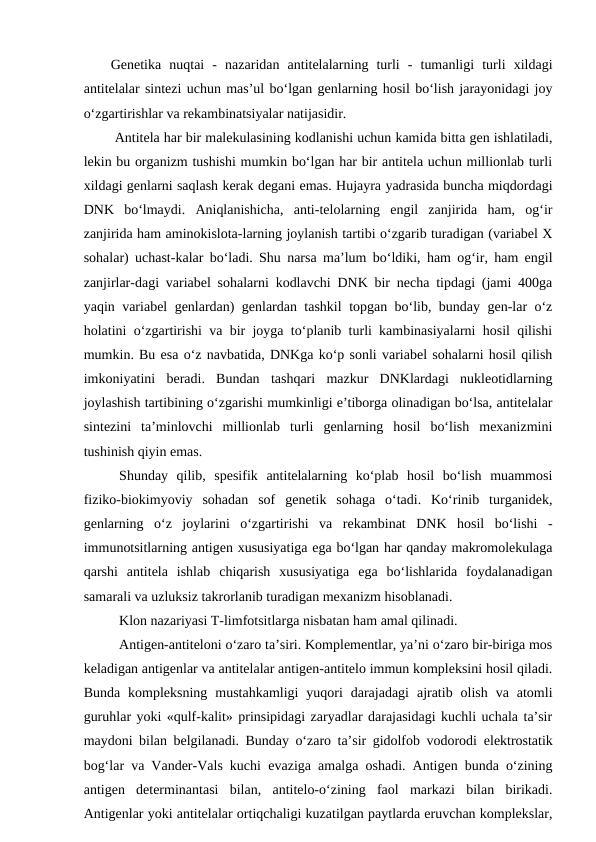 Genetika  nuqtai  -  nazaridan  antitelalarning  turli  -  tumanligi  turli  xildagi
antitelalar sintezi uchun mas’ul bo‘lgan genlarning hosil bo‘lish jarayonidagi joy
o‘zgartirishlar va rekambinatsiyalar natijasidir.
 Antitela har bir malekulasining kodlanishi uchun kamida bitta gen ishlatiladi,
lekin bu organizm tushishi mumkin bo‘lgan har bir antitela uchun millionlab turli
xildagi genlarni saqlash kerak degani emas. Hujayra yadrasida buncha miqdordagi
DNK  bo‘lmaydi.  Aniqlanishicha,  anti-telolarning  engil  zanjirida  ham,  og‘ir
zanjirida ham aminokislota-larning joylanish tartibi o‘zgarib turadigan (variabel X
sohalar) uchast-kalar bo‘ladi. Shu narsa ma’lum bo‘ldiki, ham og‘ir, ham engil
zanjirlar-dagi variabel sohalarni kodlavchi DNK bir necha tipdagi (jami 400ga
yaqin variabel genlardan) genlardan tashkil topgan bo‘lib, bunday gen-lar o‘z
holatini o‘zgartirishi va bir joyga to‘planib turli kambinasiyalarni hosil qilishi
mumkin. Bu esa o‘z navbatida, DNKga ko‘p sonli variabel sohalarni hosil qilish
imkoniyatini  beradi.  Bundan  tashqari  mazkur  DNKlardagi  nukleotidlarning
joylashish tartibining o‘zgarishi mumkinligi e’tiborga olinadigan bo‘lsa, antitelalar
sintezini  ta’minlovchi  millionlab  turli  genlarning  hosil  bo‘lish  mexanizmini
tushinish qiyin emas.
Shunday  qilib,  spesifik  antitelalarning  ko‘plab  hosil  bo‘lish  muammosi
fiziko-biokimyoviy  sohadan  sof  genetik  sohaga  o‘tadi.  Ko‘rinib  turganidek,
genlarning  o‘z  joylarini  o‘zgartirishi  va  rekambinat  DNK  hosil  bo‘lishi  -
immunotsitlarning antigen xususiyatiga ega bo‘lgan har qanday makromolekulaga
qarshi  antitela  ishlab  chiqarish  xususiyatiga  ega  bo‘lishlarida  foydalanadigan
samarali va uzluksiz takrorlanib turadigan mexanizm hisoblanadi.
Klon nazariyasi T-limfotsitlarga nisbatan ham amal qilinadi. 
Antigen-antiteloni o‘zaro ta’siri. Komplementlar, ya’ni o‘zaro bir-biriga mos
keladigan antigenlar va antitelalar antigen-antitelo immun kompleksini hosil qiladi.
Bunda  kompleksning  mustahkamligi  yuqori  darajadagi  ajratib  olish  va  atomli
guruhlar yoki «qulf-kalit» prinsipidagi zaryadlar darajasidagi kuchli uchala ta’sir
maydoni bilan belgilanadi. Bunday o‘zaro ta’sir gidolfob vodorodi  elektrostatik
bog‘lar va Vander-Vals kuchi  evaziga amalga oshadi. Antigen bunda o‘zining
antigen  determinantasi  bilan,  antitelo-o‘zining  faol  markazi  bilan  birikadi.
Antigenlar yoki antitelalar ortiqchaligi kuzatilgan paytlarda eruvchan komplekslar,
