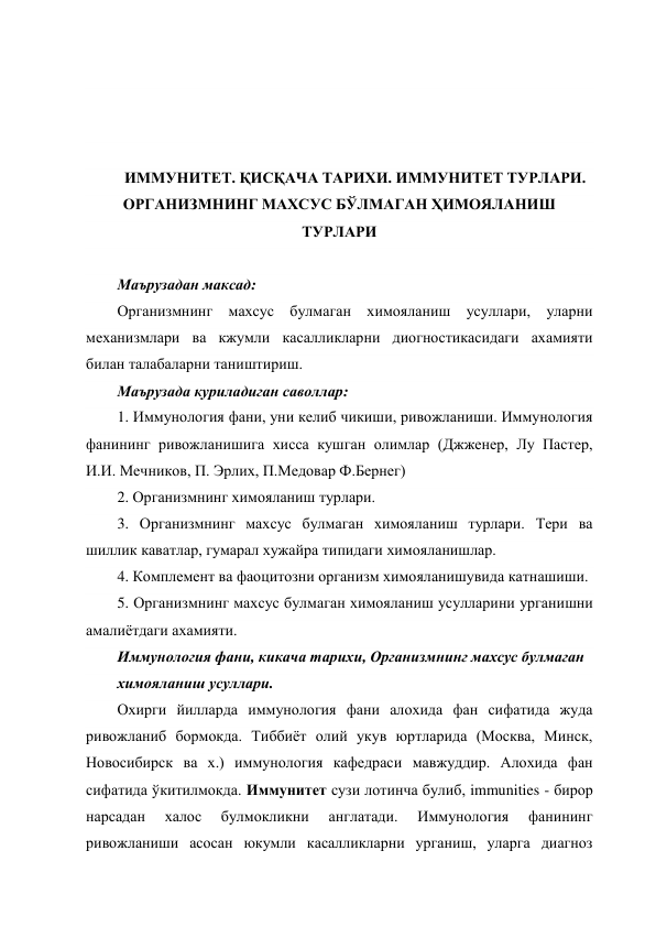  
 
 
 
ИММУНИТЕТ. ҚИСҚАЧА ТАРИХИ. ИММУНИТЕТ ТУРЛАРИ. 
ОРГАНИЗМНИНГ МАХСУС БЎЛМАГАН ҲИМОЯЛАНИШ 
ТУРЛАРИ 
 
Маърузадан максад: 
Организмнинг махсус булмаган химояланиш усуллари, уларни 
механизмлари ва кжумли касалликларни диогностикасидаги ахамияти 
билан талабаларни таништириш. 
Маърузада куриладиган саволлар: 
1. Иммунология фани, уни келиб чикиши, ривожланиши. Иммунология 
фанининг ривожланишига хисса кушган олимлар (Джженер, Лу Пастер, 
И.И. Мечников, П. Эрлих, П.Медовар Ф.Бернег) 
2. Организмнинг химояланиш турлари. 
3. Организмнинг махсус булмаган химояланиш турлари. Тери ва 
шиллик каватлар, гумарал хужайра типидаги химояланишлар. 
4. Комплемент ва фаоцитозни организм химояланишувида катнашиши. 
5. Организмнинг махсус булмаган химояланиш усулларини урганишни 
амалиётдаги ахамияти. 
Иммунология фани, кикача тарихи, Организмнинг махсус булмаган 
химояланиш усуллари. 
Охирги йилларда иммунология фани алохида фан сифатида жуда 
ривожланиб бормокда. Тиббиёт олий укув юртларида (Москва, Минск, 
Новосибирск ва х.) иммунология кафедраси мавжуддир. Алохида фан 
сифатида ўкитилмокда. Иммунитет сузи лотинча булиб, immunities - бирор 
нарсадан 
халос 
булмокликни 
англатади. 
Иммунология 
фанининг 
ривожланиши асосан юкумли касалликларни урганиш, уларга диагноз 
