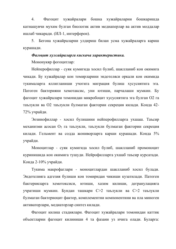 4. 
 
Фагоцит 
хужайралари 
бошка 
хужайраларни 
бошкаришда 
катнашувчи мухим булган биологик актив медиаперлар ва актив моддалар 
ишлаб чикаради. (ИЛ-1, интерферон). 
5.  Бегона хужайраларни улдириш билан усма хужайраларга кариш 
курашади. 
Фагоцит хулсайраларга кискача характеристика. 
Мононукяр фогоцитлар: 
Нейперофиллар - суяк кумигида хосил булиб, шаклланиб кон окимига 
чикади. Бу хужайралар кон томирларини эндотеляси оркали кон окимида 
тукималарга яллигланиши учогига миграция булиш хусусиятига эга. 
Патоген бактерияни хемотаксис, уни ютиши, парчалаши мумкин. Бу 
фагоцит хужайралари томонидан микробоцит хусусиятига эга булган О2 га 
таълукли ва О2 таълукли булмаган фактории секреция килади. Конда 42-
72% учрайди. 
Эозинофиллар - хосил булишини нейперофилларга ухшаш. Таъсир 
механизми асосан О2 га таълукли, таълукли булмаган фактории секреция 
килади. Гельмент ва содда жониворларга карши курашади. Конда 5% 
учрайди. 
Моноцитлар - суяк кумигида хосил булиб, шаклланиб промоноцит 
куринишида кон окимига тушуди. Нейрофилларга ухшаб таъсир курсатади. 
Конда 2-10% учрайди. 
Тукима макрофаглари - моноцитлардан шаклланиб хосил булади. 
Эндотелияга адгезия булиши кон томиридан чикиши кузатилади. Патоген 
бактерияларга хемотоксиси, ютиши, хазим килиши, дегранулацияга 
учратиши мумкин. Бундан ташкари С>2 таълукли ва С>2 таълукли 
булмаган бактериоцит фактор, комплементни компонентини ва пла миноген 
активаторлари, медиаторлар синтез килади. 
Фагоцит килиш стадиялари. Фагоцит хужайралари томонидан каттик 
объектларни фагоцит килиниши 4 та фазани уз ичига олади. Буларга: 
