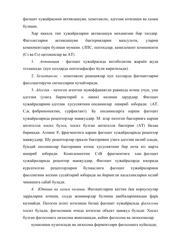фагацит хужайрасини активлашуви, хемотаксис, адгезия ютилиши ва хазим 
булиши. 
Хар иккала тип хужайраларни активлашув механизми бир хилдир. 
Фагозитларни 
активлашуви 
бактерияларни 
махсулоти, 
уларни 
компонентлари булиши мумкин. (ЛПС, пептидлар, камплемент компоненти 
(Сз ва Cs) цитокинлар ва AT). 
1.  Активация - фагоцит хужайрасида метоболитик жараён жуда 
тезлашади. (куп холларда пептозафасфат йули киритилади). 
2. Хемотаксис - хемотаксис реакциялар куп холларда фагоцитларни 
фаоллаштиручи сигналларни кучайтиради. 
3. Адгезия - патоген агентни мувоффакиятли равишда ютиш учун, уни 
адгезия 
(узига 
бириктириб 
о 
лиши) 
килиши 
зарурдир. 
Фагоцит 
хужайраларини адгезия  хусусиятини опсанинлар  ошириб  юборади.  (AT,  
С3в, фибринонектин,  сурфактант).  Бу  опсанинларга  карши  фагоцит 
хужайраларида рецепторлар мавжуддир. М: агар патоген бактерияга карши 
антителла хосил булса, хосил булган антителла бактерия (AT) билан 
бирикади. Атнинг Fc фрагментига карши фагоцит хужайраларида рецептор 
мавжуддир. Шу рецепторлар оркали бактерияни узига адгезия килиб олади, 
бундай опсонинлар бактерияни ютиш хусусиятини бир неча юз марта 
ишириб  юборади.  Комплементни  СзВ  фрагментига  хам фагоцит 
хужайраларида рецептор мавжуддир. Фагоцит хужайраларда юкорида 
курсатилган 
рецепторларни 
булмаслиги 
фагоцит 
хужайраларини 
фаоллигини кескин сусайтириб юборади ва йирингли касалликларни келиб 
чикишига сабаб булади. 
4.  Ютиши ва хазим килиши. Фагоцитларни каттик ёки корпускуляр 
зарраларни ютиши, содда жониворлар булмиш амёбаларникидан фарк 
килмайди. Патоген агент ютилиши билан фагоцит хужайрасида фагосома 
хосил булади, фагосомани ичида ютилган объект мавжуд булади. Хосил 
булган фагосомага лизосома якинлашади, кейин фагосома ва лизосомалар 
кушилиши кузатилади ва лизосома ферментлари фагосомага куйилади, 
