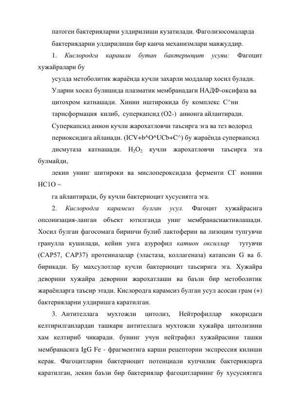 патоген бактерияларни улдирилиши кузатилади. Фаголизосомаларда 
бактериядарни улдирилиши бир канча механизмлари мавжуддир. 
1. 
Кислородга 
карашли 
бутан 
бактериоцит 
усуяи: 
Фагоцит 
хужайралари бу 
усулда метоболитик жараёнда кучли захарли моддалар хосил булади. 
Уларни хосил булишида плазматик мембранадаги НАДФ-оксифаза ва 
цитохром  катнашади.  Хинин  иштирокида  бу  комплекс  С^ни 
тарнсформация  килиб,  суперкапсид (О2-)  анионга айлантиради. 
Суперкапсид анион кучли жарохатловчи таъсирга эга ва тез водород 
периоксидига айланади. (ICV+b^O^UCb+C^) бу жараёнда суперкапсид 
дисмутаза катнашади. Н2О2 кучли жарохатловчи таъсирга эга 
булмайди, 
лекин унинг шитироки ва мислопероксидаза ферменти СГ ионини 
НС1О ~ 
га айлантиради, бу кучли бактериоцит хусусиятга эга. 
2. 
Кислородга 
карамсиз 
булган 
усул. 
Фагоцит 
хужайрасига 
опсонизация-ланган объект ютилганда униг мембранасиактивлашади. 
Хосил булган фагосомага биринчи булиб лактоферин ва лизоцим тупгувчи 
гранулла кушилади, кейин унга азурофил катион оксиллар  тутувчи 
(САР57, САР37) протеиназалар (эластаза, коллагеназа) катапсин G ва б. 
бирикади. Бу махсулотлар кучли бактериоцит таъсирига эга. Хужайра 
деворини хужайра деворини жарохатлаши ва баъзи бир метоболитик 
жараёнларга таъсир этади. Кислородга карамсиз булган усул асосан грам (+) 
бактерияларни улдиришга каратилган. 
3. Антителлага  мухтожли  цитолиз,  Нейтрофиллар  юкоридаги 
келтирилганлардан ташкари антителлага мухтожли хужайра цитолизини 
хам келтириб чикаради. бунинг учун нейтрафил хужайрасини ташки 
мембранасига IgG Fe - фрагментига карши рецепторни экспрессия килиши 
керак. Фагоцитларни бактериоцит потенциали купчилик бактерияларга 
каратилган, лекин баъзи бир бактериялар фагоцитларнинг бу хусусиятига 
