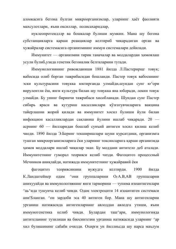 алоокасига бегона булган микроорганизмлар, уларнинг ҳаёт фаолияти 
махсулотлари,  яъни оксиллар,  полисахаридлар, 
нуклеопротеидллр ва бошкалар булиши мумкин. Мана шу бегона 
субстанцияларга қарши реакциялар келтириб чиқарадиган орган ва 
хужайралар системасига организмнинг иммун системалари дейилади. 
Иммунитет — организмни тирик таначалар ва моддалардан ҳимоялаш 
усули булибгузида генетик бегоналик белгиларини тутади. 
Иммунологиянинг ривожланиши 1881 йилда Л.Пастернрщг товук; 
вабосида олиб борган тажрибасидан бошланди. Пастер товук вабосининг 
эски культурасини товукка юктирганда улмайдигшундан сунг ю^ори 
вирулентли ёш, янги культура билан шу товукка яна юборади, лекин товук 
улмайди. Бу унинг биринчи тажрибаси хисобланади. Шундан сунг Пастер 
сибирь яраси ва қутуриш касалликлари қўзгатувчиларига вакцина 
тайерлашни жорий қилади ва иммунитет хосил булиши йули билан 
инфекцион касалликлардан сақланиш йулини ишлаб чиқаради. 20 —
асрнинг 60 — йилларидан бошлаб сунъий антиген хосил қилиш келиб 
чиеди. 1890 йилда Э.Беринг текширишлари шуни курсатдики, организмга 
тушган микроорганизмларига ёки уларнинг токсинларига қарши организмда 
ҳимоя моддалари ишлаб чиқилар экан. Бу моддани антитело деб аталади. 
Иммунитетнинг гуморал теорияси келиб чизди. Фагоцитоз процессный 
Мечников аниқлайди, натижада иммунитетнинг ҳужайравий ёки 
фагоцитоз 
теориясинини 
вужудга 
келтирди. 
1900 
йилда 
К.Ландштейнер 
одам 
^они 
группаларини 
ОГА.В,АВ 
группаларни 
анихууайди ва иммунологиянинг янги тарморини — тупима изоантигенлари 
^аь^ида тушунча келиб чивди. Одам электроцити 14 изоантиген системаси 
ани!$ланган. ^он зардоби эса 40 антиген бор. Мана шу антигенларни 
урганиш натижасида антигенларнинг авлоддан авлодга утиши, яъни 
иммуногенетика 
келиб 
чивди. 
Булардан 
таш^ари, 
иммунологияда 
антителанинг тузилиши ва биосинтезни урганиш натижасида уларнинг ^ар 
хил булишининг сабаби очилди. Охирги ун йиллиьсда шу нарса маълум 
