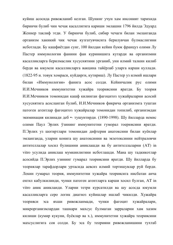 куйиш асосида ривожланиб келган. Шунинг учун хам инсоният тарихида 
биринчи булиб чин чечак касаллигига кариши эмлашни 1796 йилда Эдуард 
Женнер таклиф этди. У биринчи булиб, сибир чечаги билан эмланганда 
организм хакикий чик чечак кузгатувчисига берилувчан булмаслигини 
исботлади. Бу кашфиётдан сунг, 100 йилдан кейин буюк француз олими Лу 
Пастер иммунология фанини фан куринишига кутарди ва организмни 
касалликларга берилмаслик хусусиятини урганиб, уни илмий талкин килиб 
берди ва юкумли касалликларга вакцина тайёрлаб уларга карши куллади. 
(1822-95 и. товук хомраси, куйдирги, кутириш). Лу Пастер уз илмий ишлари 
билан «Иммунология» фанига асос солди. Кейинчалик рус олими 
И.И.Мечников иммунитетни хужайра теориясини яратди. Бу теория 
И.И.Мечников томонидан кашф килинган фагоцитоз хужайраларни асосий 
хусусиятига асосланган булиб, И.И.Мечников фикрича организмга тушган 
патоген агентлар фагоцитоз хужайралар томонидан топилиб, организмдан 
экиминация килинади деб •- тушунтирди. (1890-1998). Шу йилларда немис 
олими Паул Эрлих ўзининг иммунитетни гуморал тоериясини яратди. 
П.Эрлих уз шогиртлари томонидан дифтерия анатоксини билан куёнлар 
эмланганда, уларни конига шу анатоксинни ва экзотоксинни нейтраловчи 
антителлалар хосил булишини аниклашди ва бу антителлаларни (AT) in 
vitro усулида аниклаш мумкинлигини исботлашди. Мана шу тадкикотлар 
асосийда П.Эрлих узининг гумарал теориясини яратди. Шу йилларда бу 
теориялар тарафдорлари уртасида аевсиз илмий тортишувлар руй берди. 
Лекин гумарал теория, иммунитетни хужайра теориясига нисбатан анча 
енгил кабулкилинди, чунки патоген агентларга карши хосил булган, AT in 
vitro аник аникланди. Уларни тетри курсатилди ва шу асосда юкумли 
касалликларга серо логик диагноз куйишлар ишлаб чикилди. Хужайра 
теорияси 
эса 
яхши 
ривожланмади, 
чунки 
фагоцит 
хужайралари, 
микрорганизмлардан ташкари махсус булмаган зарраларни хам хазим 
килиши (кумир кукуни, буёклар ва х.), иммунитетни хужайра теориясини 
махсуслигига соя солди. Бу эса бу теорияни ривожланишини тухтаб 
